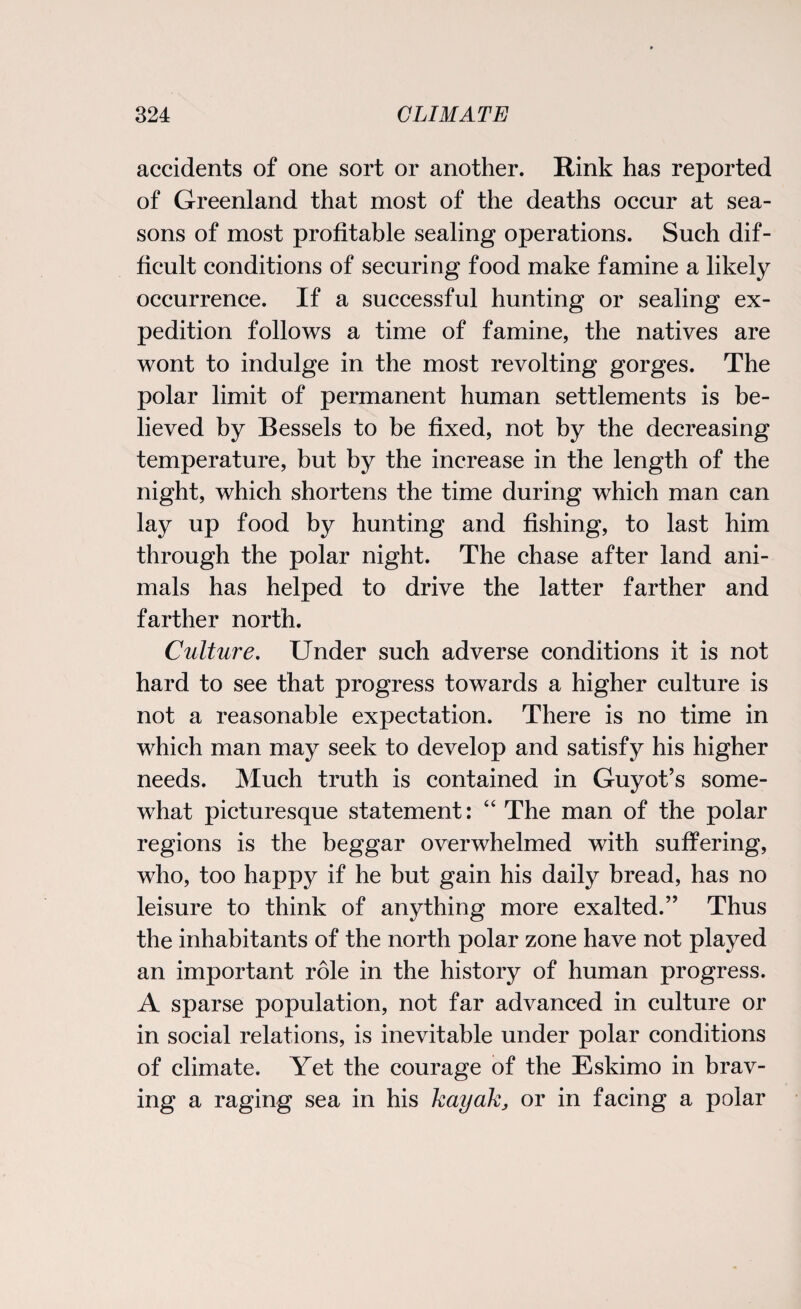 accidents of one sort or another. Rink has reported of Greenland that most of the deaths occur at sea¬ sons of most profitable sealing operations. Such dif¬ ficult conditions of securing food make famine a likely occurrence. If a successful hunting or sealing ex¬ pedition follows a time of famine, the natives are wont to indulge in the most revolting gorges. The polar limit of permanent human settlements is be¬ lieved by Bessels to be fixed, not by the decreasing temperature, but by the increase in the length of the night, which shortens the time during which man can lay up food by hunting and fishing, to last him through the polar night. The chase after land ani¬ mals has helped to drive the latter farther and farther north. Culture. Under such adverse conditions it is not hard to see that progress towards a higher culture is not a reasonable expectation. There is no time in which man may seek to develop and satisfy his higher needs. Much truth is contained in Guyot’s some¬ what picturesque statement: “ The man of the polar regions is the beggar overwhelmed with suffering, who, too happy if he but gain his daily bread, has no leisure to think of anything more exalted.” Thus the inhabitants of the north polar zone have not played an important role in the history of human progress. A sparse population, not far advanced in culture or in social relations, is inevitable under polar conditions of climate. Yet the courage of the Eskimo in brav¬ ing a raging sea in his kayak, or in facing a polar