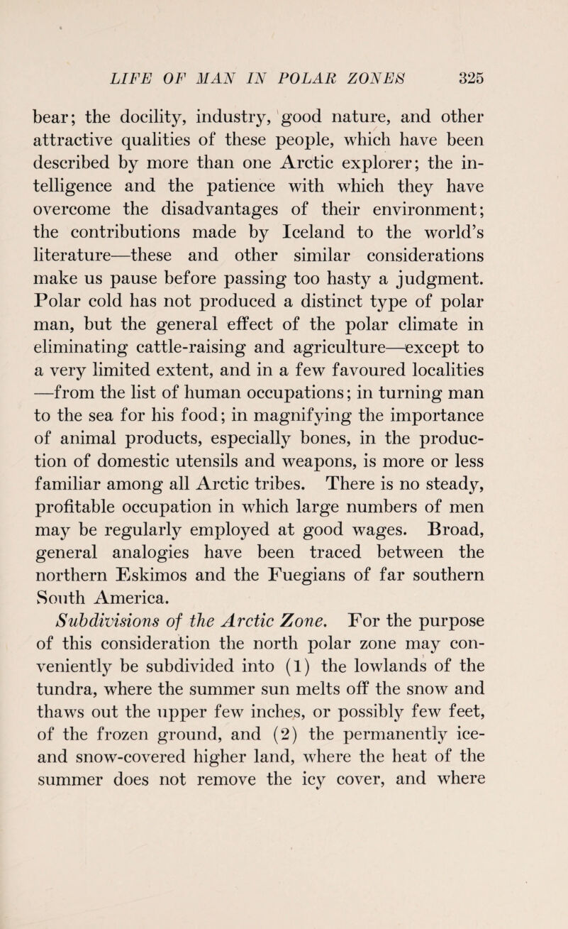 bear; the docility, industry, good nature, and other attractive qualities of these people, which have been described by more than one Arctic explorer; the in¬ telligence and the patience with which they have overcome the disadvantages of their environment; the contributions made by Iceland to the world’s literature—these and other similar considerations make us pause before passing too hasty a judgment. Polar cold has not produced a distinct type of polar man, but the general effect of the polar climate in eliminating cattle-raising and agriculture—except to a very limited extent, and in a few favoured localities —from the list of human occupations; in turning man to the sea for his food; in magnifying the importance of animal products, especially bones, in the produc¬ tion of domestic utensils and weapons, is more or less familiar among all Arctic tribes. There is no steady, profitable occupation in which large numbers of men may be regularly employed at good wages. Broad, general analogies have been traced between the northern Eskimos and the Fuegians of far southern South America. Subdivisions of the Arctic Zone. For the purpose of this consideration the north polar zone may con¬ veniently be subdivided into (1) the lowlands of the tundra, where the summer sun melts off the snow and thaws out the upper few inches, or possibly few feet, of the frozen ground, and (2) the permanently ice- and snow-covered higher land, where the heat of the summer does not remove the icy cover, and where