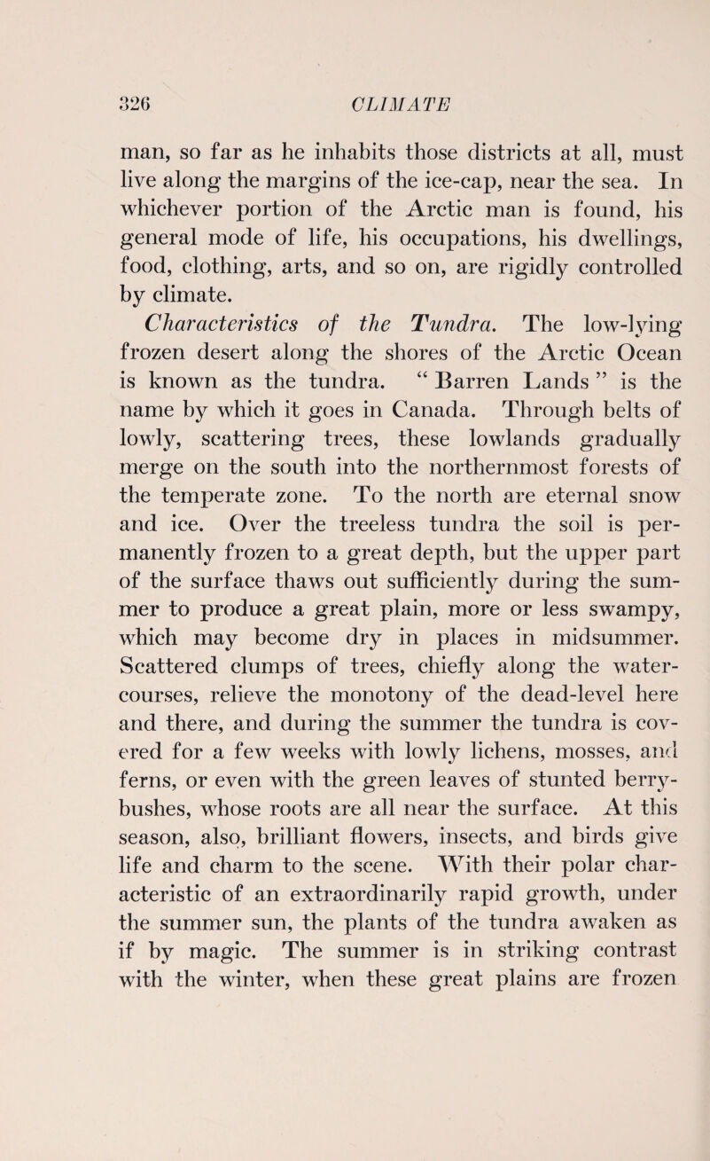 man, so far as he inhabits those districts at all, must live along the margins of the ice-cap, near the sea. In whichever portion of the Arctic man is found, his general mode of life, his occupations, his dwellings, food, clothing, arts, and so on, are rigidly controlled by climate. Characteristics of the Tundra. The low-lying frozen desert along the shores of the Arctic Ocean is known as the tundra. “ Barren Lands ” is the name by which it goes in Canada. Through belts of lowly, scattering trees, these lowlands gradually merge on the south into the northernmost forests of the temperate zone. To the north are eternal snow and ice. Over the treeless tundra the soil is per¬ manently frozen to a great depth, but the upper part of the surface thaws out sufficiently during the sum¬ mer to produce a great plain, more or less swampy, which may become dry in places in midsummer. Scattered clumps of trees, chiefly along the water¬ courses, relieve the monotony of the dead-level here and there, and during the summer the tundra is cov¬ ered for a few weeks with lowly lichens, mosses, and ferns, or even with the green leaves of stunted berry- bushes, whose roots are all near the surface. At this season, also, brilliant flowers, insects, and birds give life and charm to the scene. With their polar char¬ acteristic of an extraordinarily rapid growth, under the summer sun, the plants of the tundra awaken as if by magic. The summer is in striking contrast with the winter, when these great plains are frozen