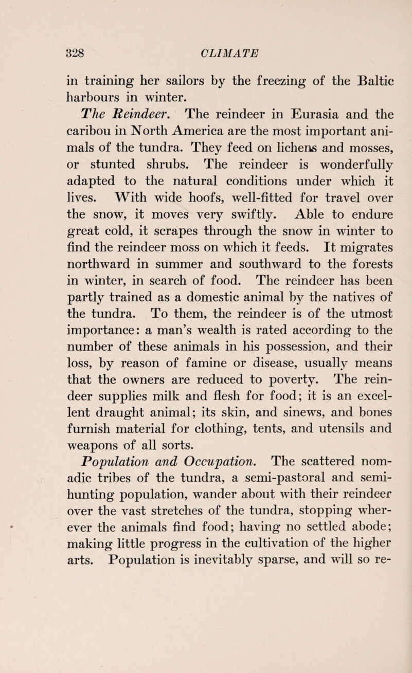in training her sailors by the freezing of the Baltic harbours in winter. The Reindeer. The reindeer in Eurasia and the caribou in North America are the most important ani¬ mals of the tundra. They feed on lichens and mosses, or stunted shrubs. The reindeer is wonderfully adapted to the natural conditions under which it lives. With wide hoofs, well-fitted for travel over the snow, it moves very swiftly. Able to endure great cold, it scrapes through the snow in winter to find the reindeer moss on which it feeds. It migrates northward in summer and southward to the forests in winter, in search of food. The reindeer has been partly trained as a domestic animal by the natives of the tundra. To them, the reindeer is of the utmost importance: a man’s wealth is rated according to the number of these animals in his possession, and their loss, by reason of famine or disease, usually means that the owners are reduced to poverty. The rein¬ deer supplies milk and flesh for food; it is an excel¬ lent draught animal; its skin, and sinews, and bones furnish material for clothing, tents, and utensils and weapons of all sorts. Population and Occupation. The scattered nom¬ adic tribes of the tundra, a semi-pastoral and semi¬ hunting population, wander about with their reindeer over the vast stretches of the tundra, stopping wher¬ ever the animals find food; having no settled abode; making little progress in the cultivation of the higher arts. Population is inevitably sparse, and will so re-
