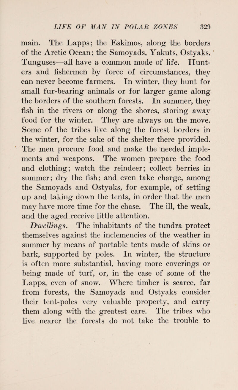 main. The Lapps; the Eskimos, along the borders of the Arctic Ocean; the Samoyads, Yakuts, Ostyaks, Tunguses—all have a common mode of life. Hunt¬ ers and fishermen by force of circumstances, they can never become farmers. In winter, they hunt for small fur-bearing animals or for larger game along the borders of the southern forests. In summer, they fish in the rivers or along the shores, storing away food for the winter. They are always on the move. Some of the tribes live along the forest borders in the winter, for the sake of the shelter there provided. The men procure food and make the needed imple¬ ments and weapons. The women prepare the food and clothing; watch the reindeer; collect berries in summer; dry the fish; and even take charge, among the Samoyads and Ostyaks, for example, of setting up and taking down the tents, in order that the men may have more time for the chase. The ill, the weak, and the aged receive little attention. Dwellings. The inhabitants of the tundra protect themselves against the inclemencies of the weather in summer by means of portable tents made of skins or bark, supported by poles. In winter, the structure is often more substantial, having more coverings or being made of turf, or, in the case of some of the Lapps, even of snow. Where timber is scarce, far from forests, the Samoyads and Ostyaks consider their tent-poles very valuable property, and carry them along with the greatest care. The tribes who live nearer the forests do not take the trouble to