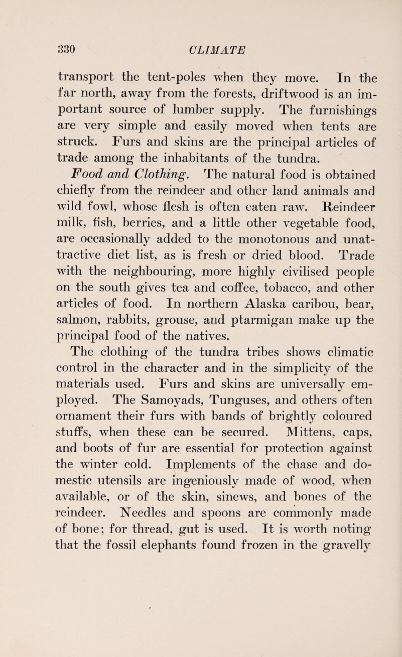 transport the tent-poles when they move. In the far north, away from the forests, driftwood is an im¬ portant source of lumber supply. The furnishings are very simple and easily moved when tents are struck. Furs and skins are the principal articles of trade among the inhabitants of the tundra. Food and Clothing. The natural food is obtained chiefly from the reindeer and other land animals and wild fowl, whose flesh is often eaten raw. Reindeer milk, fish, berries, and a little other vegetable food, are occasionally added to the monotonous and unat¬ tractive diet list, as is fresh or dried blood. Trade with the neighbouring, more highly civilised people on the south gives tea and coffee, tobacco, and other articles of food. In northern Alaska caribou, bear, salmon, rabbits, grouse, and ptarmigan make up the principal food of the natives. The clothing of the tundra tribes shows climatic control in the character and in the simplicity of the materials used. Furs and skins are universally em¬ ployed. The Samoyads, Tunguses, and others often ornament their furs with bands of brightly coloured stuffs, when these can be secured. Mittens, caps, and boots of fur are essential for protection against the winter cold. Implements of the chase and do¬ mestic utensils are ingeniously made of wood, when available, or of the skin, sinews, and hones of the reindeer. Needles and spoons are commonly made of bone; for thread, gut is used. It is worth noting that the fossil elephants found frozen in the gravelly