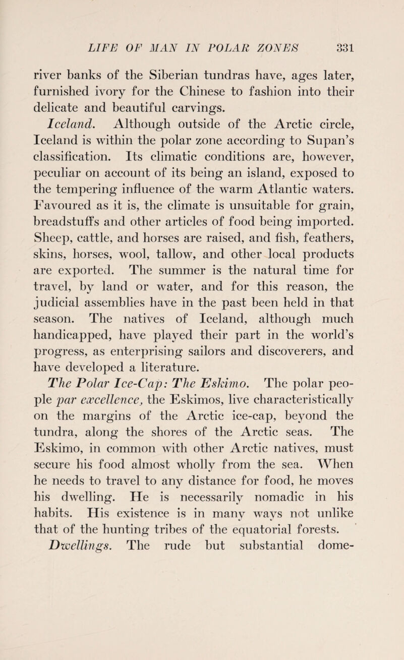river banks of the Siberian tundras have, ages later, furnished ivory for the Chinese to fashion into their delicate and beautiful carvings. Iceland. Although outside of the Arctic circle, Iceland is within the polar zone according to Supan’s classification. Its climatic conditions are, however, peculiar on account of its being an island, exposed to the tempering influence of the warm Atlantic waters. Favoured as it is, the climate is unsuitable for grain, breadstuffs and other articles of food being imported. Sheep, cattle, and horses are raised, and fish, feathers, skins, horses, wool, tallow, and other local products are exported. The summer is the natural time for travel, by land or water, and for this reason, the judicial assemblies have in the past been held in that season. The natives of Iceland, although much handicapped, have played their part in the world’s progress, as enterprising sailors and discoverers, and have developed a literature. The Polar Ice-Cap: The Eskimo. The polar peo¬ ple par excellence, the Eskimos, live characteristically on the margins of the Arctic ice-cap, beyond the tundra, along the shores of the Arctic seas. The Eskimo, in common with other Arctic natives, must secure his food almost wholly from the sea. When he needs to travel to any distance for food, he moves his dwelling. He is necessarily nomadic in his habits. His existence is in manv wavs not unlike a/ that of the hunting tribes of the equatorial forests. Dwellings. The rude but substantial dome-