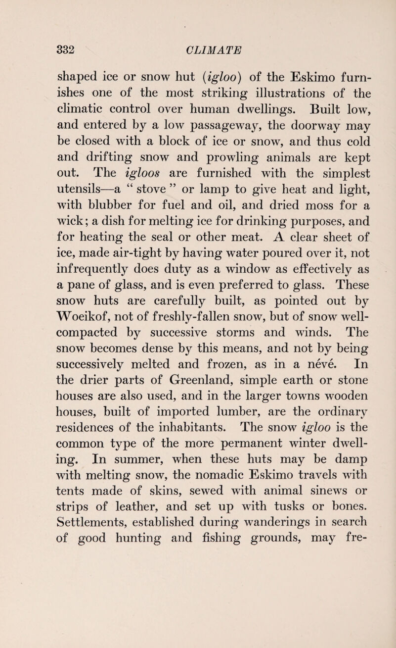 shaped ice or snow hut {igloo) of the Eskimo furn¬ ishes one of the most striking illustrations of the climatic control over human dwellings. Built low, and entered by a low passageway, the doorway may be closed with a block of ice or snow, and thus cold and drifting snow and prowling animals are kept out. The igloos are furnished with the simplest utensils—a “ stove ” or lamp to give heat and light, with blubber for fuel and oil, and dried moss for a wick; a dish for melting ice for drinking purposes, and for heating the seal or other meat. A clear sheet of ice, made air-tight by having water poured over it, not infrequently does duty as a window as effectively as a pane of glass, and is even preferred to glass. These snow huts are carefully built, as pointed out by Woeikof, not of freshly-fallen snow, but of snow well- compacted by successive storms and winds. The snow becomes dense by this means, and not by being successively melted and frozen, as in a neve. In the drier parts of Greenland, simple earth or stone houses are also used, and in the larger towns wooden houses, built of imported lumber, are the ordinary residences of the inhabitants. The snow igloo is the common type of the more permanent winter dwell¬ ing. In summer, when these huts may be damp with melting snow, the nomadic Eskimo travels with tents made of skins, sewed with animal sinews or strips of leather, and set up with tusks or bones. Settlements, established during wanderings in search of good hunting and fishing grounds, may fre-