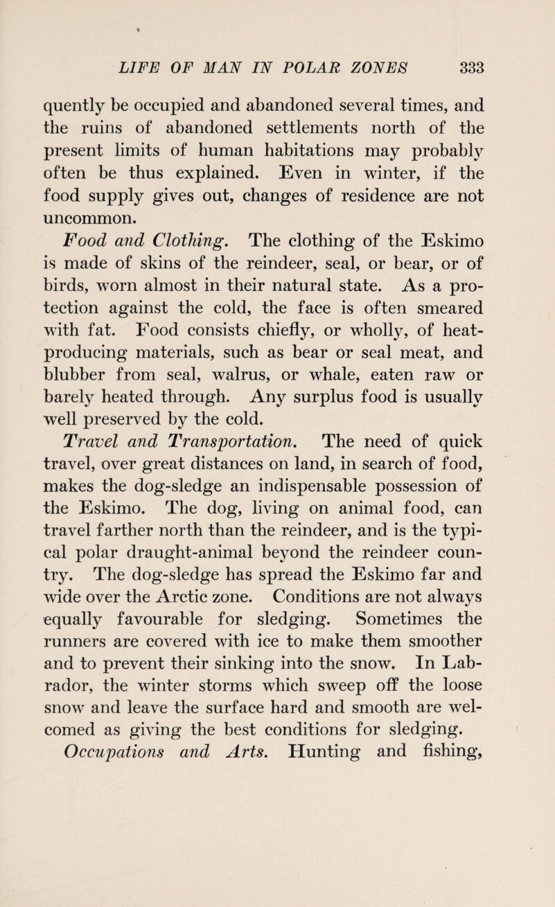 quently be occupied and abandoned several times, and the ruins of abandoned settlements north of the present limits of human habitations may probably often be thus explained. Even in winter, if the food supply gives out, changes of residence are not uncommon. Food and Clothing. The clothing of the Eskimo is made of skins of the reindeer, seal, or bear, or of birds, worn almost in their natural state. As a pro¬ tection against the cold, the face is often smeared with fat. Food consists chiefly, or wholly, of heat- producing materials, such as bear or seal meat, and blubber from seal, walrus, or whale, eaten raw or barely heated through. Any surplus food is usually well preserved by the cold. Travel and Transportation. The need of quick travel, over great distances on land, in search of food, makes the dog-sledge an indispensable possession of the Eskimo. The dog, living on animal food, can travel farther north than the reindeer, and is the typi¬ cal polar draught-animal beyond the reindeer coun¬ try. The dog-sledge has spread the Eskimo far and wide over the Arctic zone. Conditions are not always equally favourable for sledging. Sometimes the runners are covered with ice to make them smoother and to prevent their sinking into the snow. In Lab¬ rador, the winter storms which sweep off the loose snow and leave the surface hard and smooth are wel¬ comed as giving the best conditions for sledging. Occupations and Arts. Hunting and fishing,
