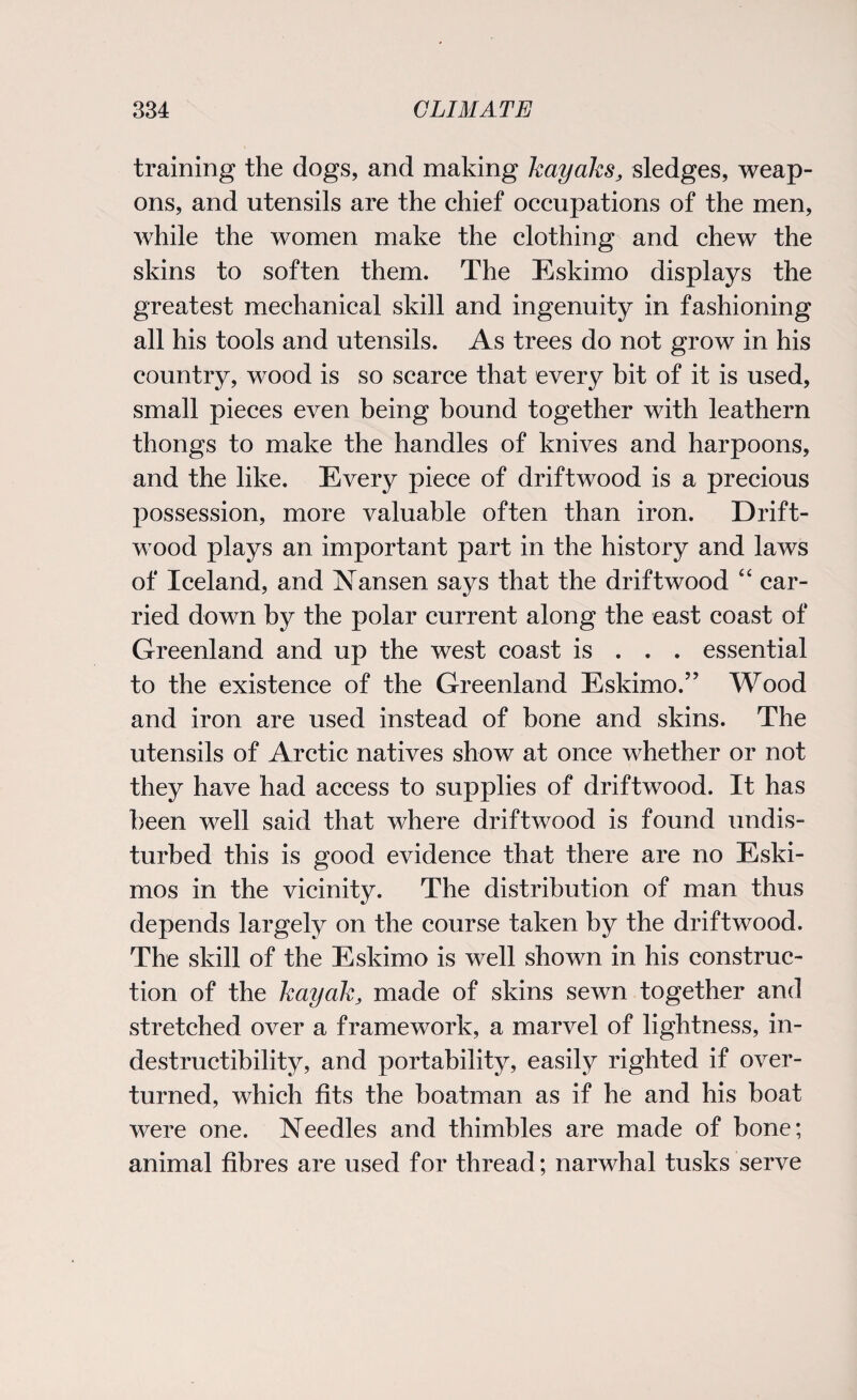 training the dogs, and making kayaks, sledges, weap¬ ons, and utensils are the chief occupations of the men, while the women make the clothing and chew the skins to soften them. The Eskimo displays the greatest mechanical skill and ingenuity in fashioning all his tools and utensils. As trees do not grow in his country, wood is so scarce that every bit of it is used, small pieces even being bound together with leathern thongs to make the handles of knives and harpoons, and the like. Every piece of driftwood is a precious possession, more valuable often than iron. Drift¬ wood plays an important part in the history and laws of Iceland, and Nansen says that the driftwood “ car¬ ried down by the polar current along the east coast of Greenland and up the west coast is . . . essential to the existence of the Greenland Eskimo.’’ Wood and iron are used instead of bone and skins. The utensils of Arctic natives show at once whether or not they have had access to supplies of driftwood. It has been well said that where driftwood is found undis¬ turbed this is good evidence that there are no Eski¬ mos in the vicinity. The distribution of man thus depends largely on the course taken by the driftwood. The skill of the Eskimo is well shown in his construc¬ tion of the kayak, made of skins sewn together and stretched over a framework, a marvel of lightness, in¬ destructibility, and portability, easily righted if over¬ turned, which fits the boatman as if he and his boat were one. Needles and thimbles are made of bone; animal fibres are used for thread; narwhal tusks serve