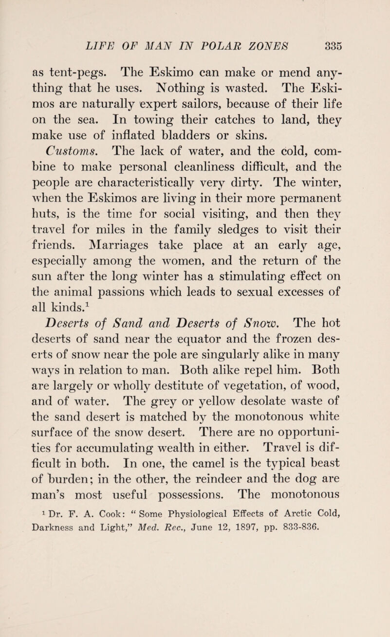 as tent-pegs. The Eskimo can make or mend any¬ thing that he uses. Nothing is wasted. The Eski¬ mos are naturally expert sailors, because of their life on the sea. In towing their catches to land, they make use of inflated bladders or skins. Customs. The lack of water, and the cold, com¬ bine to make personal cleanliness difficult, and the people are characteristically very dirty. The winter, when the Eskimos are living in their more permanent huts, is the time for social visiting, and then they travel for miles in the family sledges to visit their friends. Marriages take place at an early age, especially among the women, and the return of the sun after the long winter has a stimulating effect on the animal passions which leads to sexual excesses of all kinds.1 Deserts of Sand and Deserts of Snow. The hot deserts of sand near the equator and the frozen des¬ erts of snow near the pole are singularly alike in many ways in relation to man. Both alike repel him. Both are largely or wholly destitute of vegetation, of wood, and of water. The grey or yellow desolate waste of the sand desert is matched by the monotonous white surface of the snow desert. There are no opportuni¬ ties for accumulating wealth in either. Travel is dif¬ ficult in both. In one, the camel is the typical beast of burden; in the other, the reindeer and the dog are man’s most useful possessions. The monotonous 1 Dr. F. A. Cook: “ Some Physiological Effects of Arctic Cold, Darkness and Light,” Med. Rec., June 12, 1897, pp. 833-836.