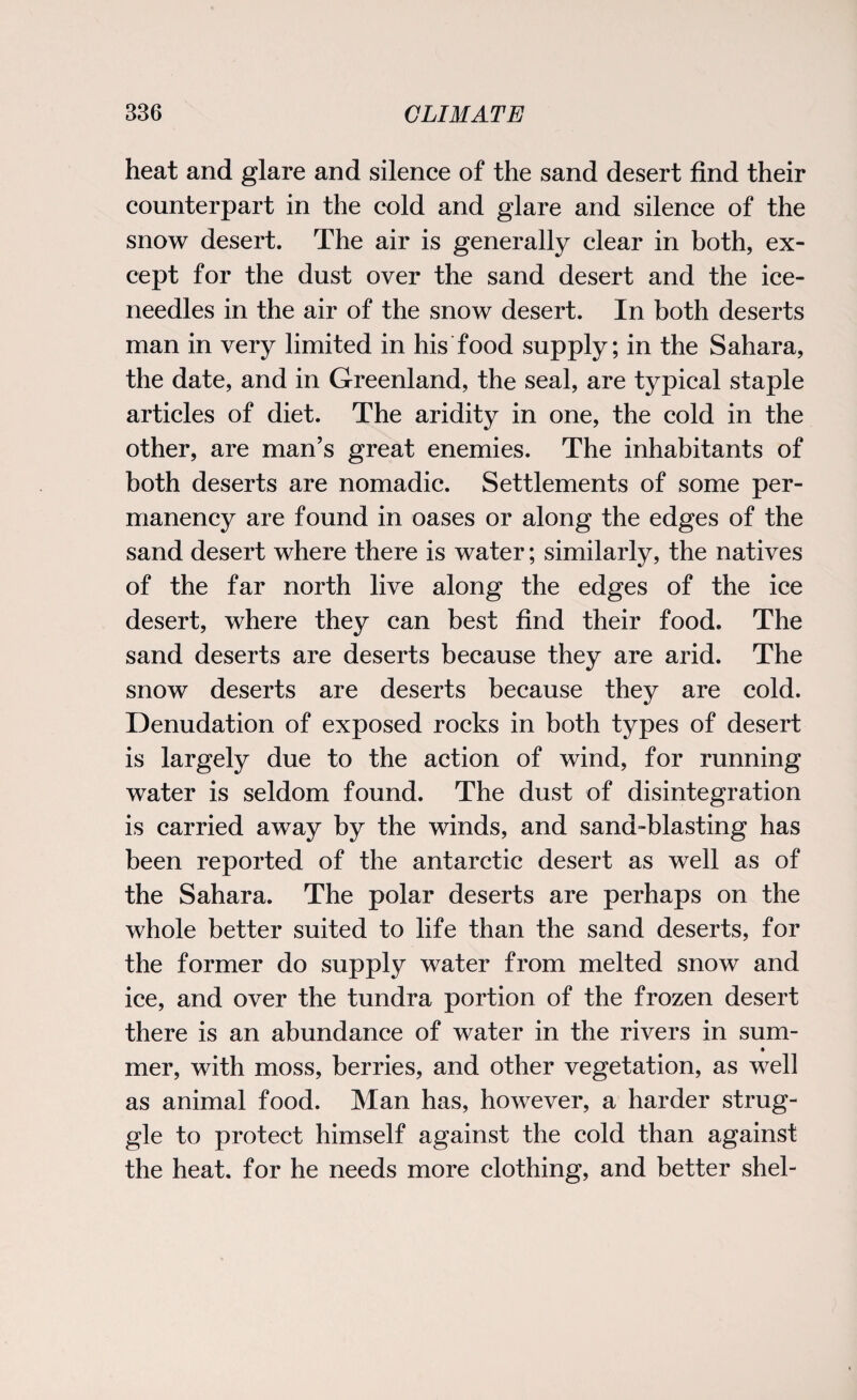heat and glare and silence of the sand desert find their counterpart in the cold and glare and silence of the snow desert. The air is generally clear in both, ex¬ cept for the dust over the sand desert and the ice- needles in the air of the snow desert. In both deserts man in very limited in his food supply; in the Sahara, the date, and in Greenland, the seal, are typical staple articles of diet. The aridity in one, the cold in the other, are man’s great enemies. The inhabitants of both deserts are nomadic. Settlements of some per¬ manency are found in oases or along the edges of the sand desert where there is water; similarly, the natives of the far north live along the edges of the ice desert, where they can best find their food. The sand deserts are deserts because they are arid. The snow deserts are deserts because they are cold. Denudation of exposed rocks in both types of desert is largely due to the action of wind, for running water is seldom found. The dust of disintegration is carried away by the winds, and sand-blasting has been reported of the antarctic desert as well as of the Sahara. The polar deserts are perhaps on the whole better suited to life than the sand deserts, for the former do supply water from melted snow and ice, and over the tundra portion of the frozen desert there is an abundance of water in the rivers in sum- • mer, with moss, berries, and other vegetation, as well as animal food. Man has, however, a harder strug¬ gle to protect himself against the cold than against the heat, for he needs more clothing, and better shel-
