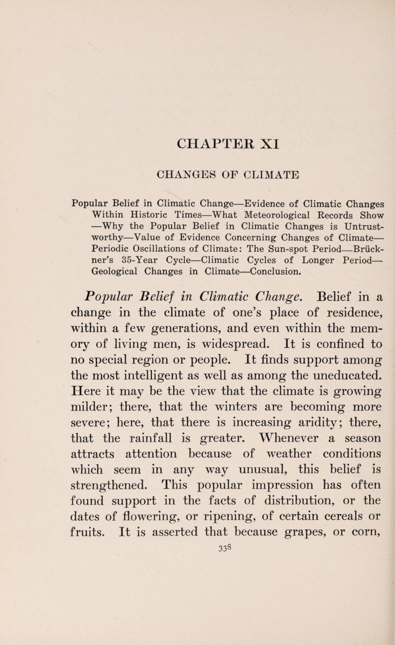 CHAPTER XI CHANGES OF CLIMATE Popular Belief in Climatic Change—Evidence of Climatic Changes Within Historic Times—What Meteorological Records Show —Why the Popular Belief in Climatic Changes is Untrust¬ worthy—Value of Evidence Concerning Changes of Climate— Periodic Oscillations of Climate: The Sun-spot Period—Bruck¬ ner’s 35-Year Cycle—Climatic Cycles of Longer Period— Geological Changes in Climate—Conclusion. Popular Belief in Climatic Change. Belief in a change in the climate of one’s place of residence, within a few generations, and even within the mem¬ ory of living men, is widespread. It is confined to no special region or people. It finds support among the most intelligent as well as among the uneducated. Here it may be the view that the climate is growing milder; there, that the winters are becoming more severe; here, that there is increasing aridity; there, that the rainfall is greater. Whenever a season attracts attention because of weather conditions which seem in any way unusual, this belief is strengthened. This popular impression has often found support in the facts of distribution, or the dates of flowering, or ripening, of certain cereals or fruits. It is asserted that because grapes, or corn,