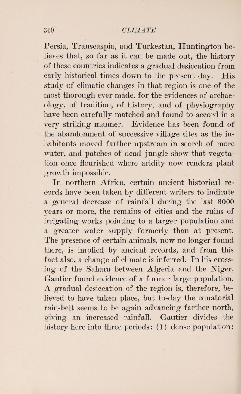 Persia, Transcaspia, and Turkestan, Huntington be¬ lieves that, so far as it can be made out, the history of these countries indicates a gradual desiccation from early historical times down to the present day. His study of climatic changes in that region is one of the most thorough ever made, for the evidences of archae¬ ology, of tradition, of history, and of physiography have been carefully matched and found to accord in a very striking manner. Evidence has been found of the abandonment of successive village sites as the in¬ habitants moved farther upstream in search of more water, and patches of dead jungle show that vegeta¬ tion once flourished where aridity now renders plant growth impossible. In northern Africa, certain ancient historical re¬ cords have been taken by different writers to indicate a general decrease of rainfall during the last 3000 years or more, the remains of cities and the ruins of irrigating works pointing to a larger population and a greater water supply formerly than at present. The presence of certain animals, now no longer found there, is implied by ancient records, and from this fact also, a change of climate is inferred. In his cross¬ ing of the Sahara between Algeria and the Niger, Gautier found evidence of a former large population. A gradual desiccation of the region is, therefore, be¬ lieved to have taken place, but to-day the equatorial rain-belt seems to be again advancing farther north, giving an increased rainfall. Gautier divides the history here into three periods: (1) dense population;