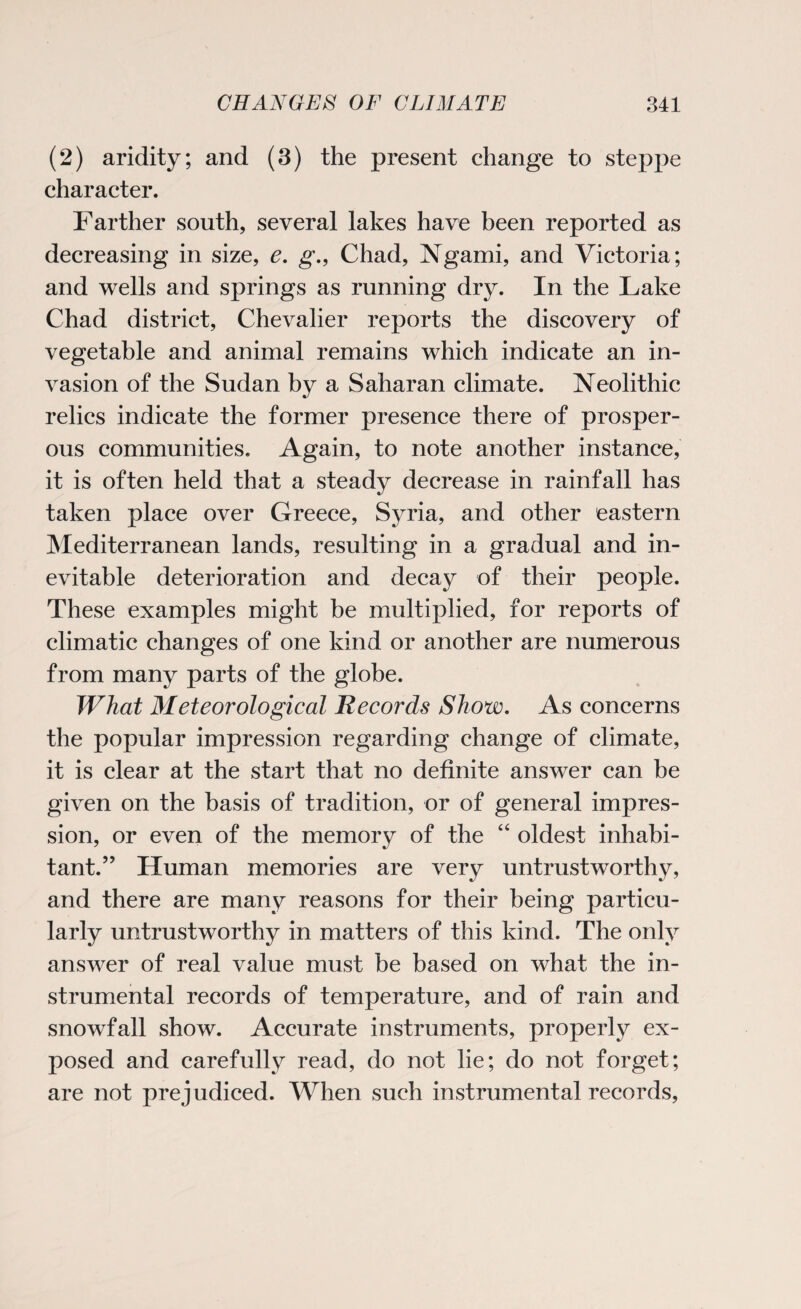 (2) aridity; and (3) the present change to steppe character. Farther south, several lakes have been reported as decreasing in size, e. g., Chad, Ngami, and Victoria; and wells and springs as running dry. In the Lake Chad district, Chevalier reports the discovery of vegetable and animal remains which indicate an in¬ vasion of the Sudan by a Saharan climate. Neolithic relics indicate the former presence there of prosper¬ ous communities. Again, to note another instance, it is often held that a steady decrease in rainfall has taken place over Greece, Syria, and other eastern Mediterranean lands, resulting in a gradual and in¬ evitable deterioration and decay of their people. These examples might be multiplied, for reports of climatic changes of one kind or another are numerous from many parts of the globe. What Meteorological Records Show. As concerns the popular impression regarding change of climate, it is clear at the start that no definite answer can be given on the basis of tradition, or of general impres¬ sion, or even of the memory of the “ oldest inhabi¬ tant.?? Human memories are very untrustworthy, and there are many reasons for their being particu¬ larly untrustworthy in matters of this kind. The only answer of real value must be based on what the in¬ strumental records of temperature, and of rain and snowfall show. Accurate instruments, properly ex¬ posed and carefully read, do not lie; do not forget; are not prejudiced. When such instrumental records,