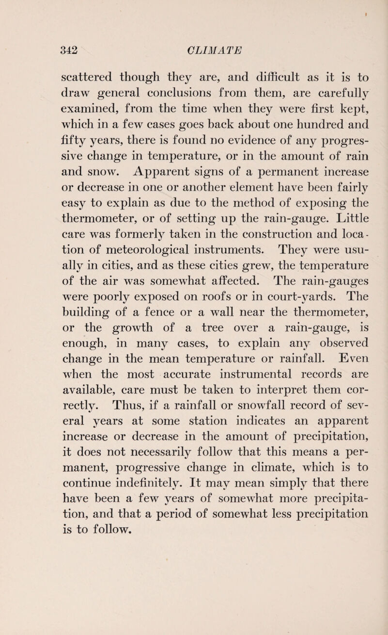 scattered though they are, and difficult as it is to draw general conclusions from them, are carefully examined, from the time when they were first kept, which in a few cases goes back about one hundred and fifty years, there is found no evidence of any progres¬ sive change in temperature, or in the amount of rain and snow. Apparent signs of a permanent increase or decrease in one or another element have been fairly easy to explain as due to the method of exposing the thermometer, or of setting up the rain-gauge. Little care was formerly taken in the construction and loca¬ tion of meteorological instruments. They were usu¬ ally in cities, and as these cities grew, the temperature of the air was somewhat affected. The rain-gauges were poorly exposed on roofs or in court-yards. The building of a fence or a wall near the thermometer, or the growth of a tree over a rain-gauge, is enough, in many cases, to explain any observed change in the mean temperature or rainfall. Even when the most accurate instrumental records are available, care must be taken to interpret them cor¬ rectly. Thus, if a rainfall or snowfall record of sev¬ eral years at some station indicates an apparent increase or decrease in the amount of precipitation, it does not necessarily follow that this means a per¬ manent, progressive change in climate, which is to continue indefinitely. It may mean simply that there have been a few years of somewhat more precipita¬ tion, and that a period of somewhat less precipitation is to follow.
