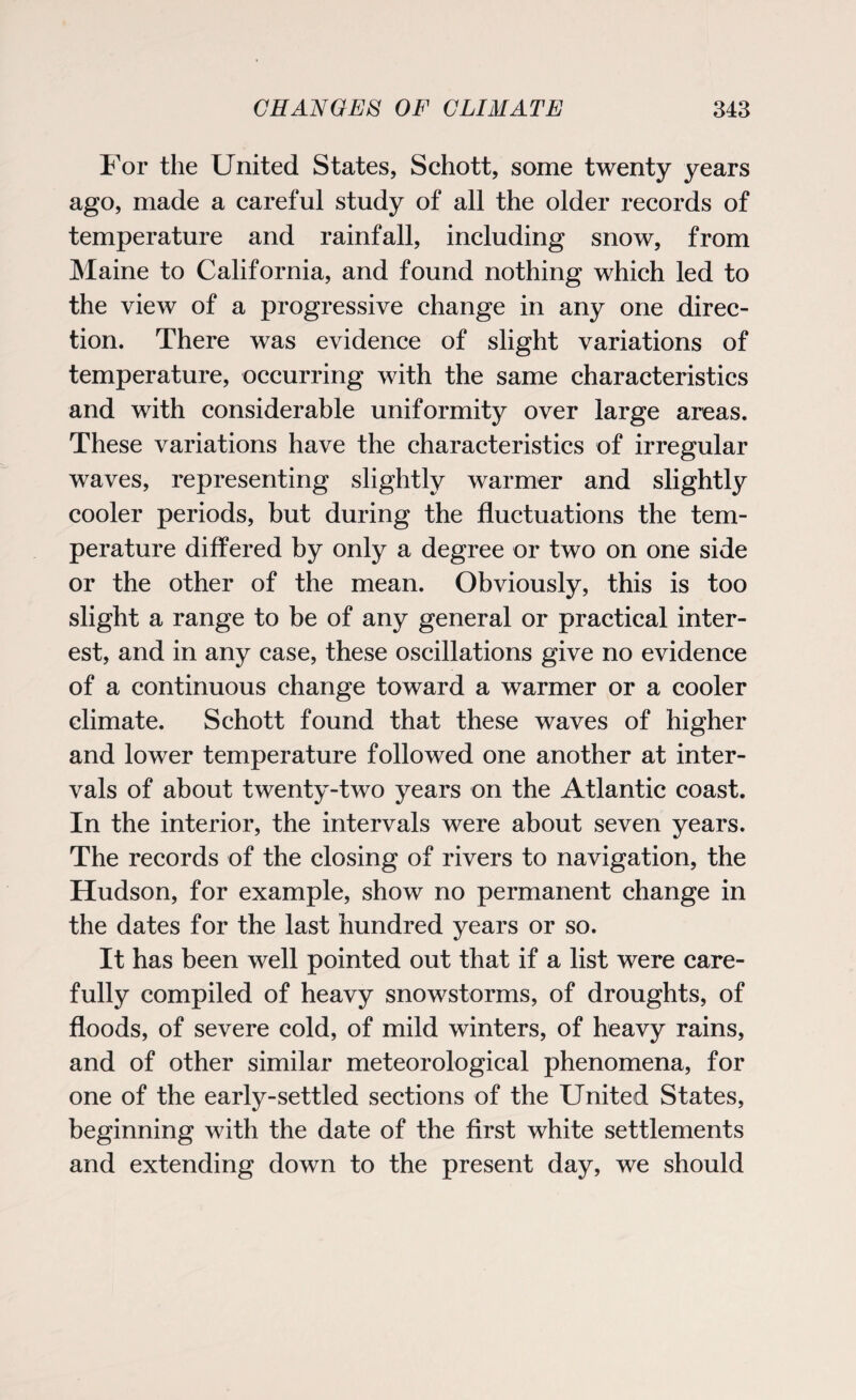 For the United States, Schott, some twenty years ago, made a careful study of all the older records of temperature and rainfall, including snow, from Maine to California, and found nothing which led to the view of a progressive change in any one direc¬ tion. There was evidence of slight variations of temperature, occurring with the same characteristics and with considerable uniformity over large areas. These variations have the characteristics of irregular waves, representing slightly warmer and slightly cooler periods, but during the fluctuations the tem¬ perature differed by only a degree or two on one side or the other of the mean. Obviously, this is too slight a range to be of any general or practical inter¬ est, and in any case, these oscillations give no evidence of a continuous change toward a warmer or a cooler climate. Schott found that these waves of higher and lower temperature followed one another at inter¬ vals of about twenty-two years on the Atlantic coast. In the interior, the intervals were about seven years. The records of the closing of rivers to navigation, the Hudson, for example, show no permanent change in the dates for the last hundred years or so. It has been well pointed out that if a list were care¬ fully compiled of heavy snowstorms, of droughts, of floods, of severe cold, of mild winters, of heavy rains, and of other similar meteorological phenomena, for one of the early-settled sections of the United States, beginning with the date of the first white settlements and extending down to the present day, we should