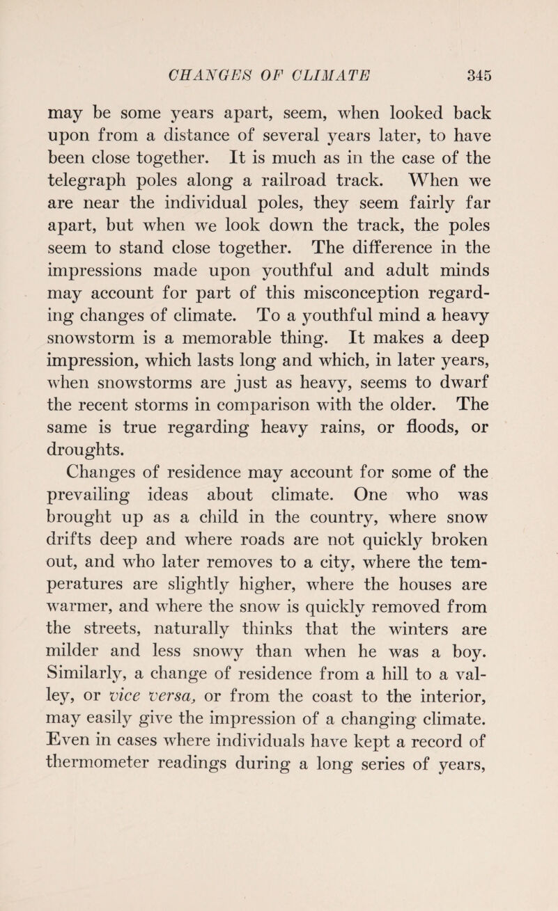 may be some years apart, seem, when looked back upon from a distance of several years later, to have been close together. It is much as in the case of the telegraph poles along a railroad track. When we are near the individual poles, they seem fairly far apart, but when we look down the track, the poles seem to stand close together. The difference in the impressions made upon youthful and adult minds may account for part of this misconception regard¬ ing changes of climate. To a youthful mind a heavy snowstorm is a memorable thing. It makes a deep impression, which lasts long and which, in later years, when snowstorms are just as heavy, seems to dwarf the recent storms in comparison with the older. The same is true regarding heavy rains, or floods, or droughts. Changes of residence may account for some of the prevailing ideas about climate. One who was brought up as a child in the country, where snow drifts deep and where roads are not quickly broken out, and who later removes to a city, where the tem¬ peratures are slightly higher, where the houses are warmer, and where the snow is quickly removed from the streets, naturally thinks that the winters are milder and less snowy than when he was a boy. Similarly, a change of residence from a hill to a val¬ ley, or vice versa, or from the coast to the interior, may easily give the impression of a changing climate. Even in cases where individuals have kept a record of thermometer readings during a long series of years,