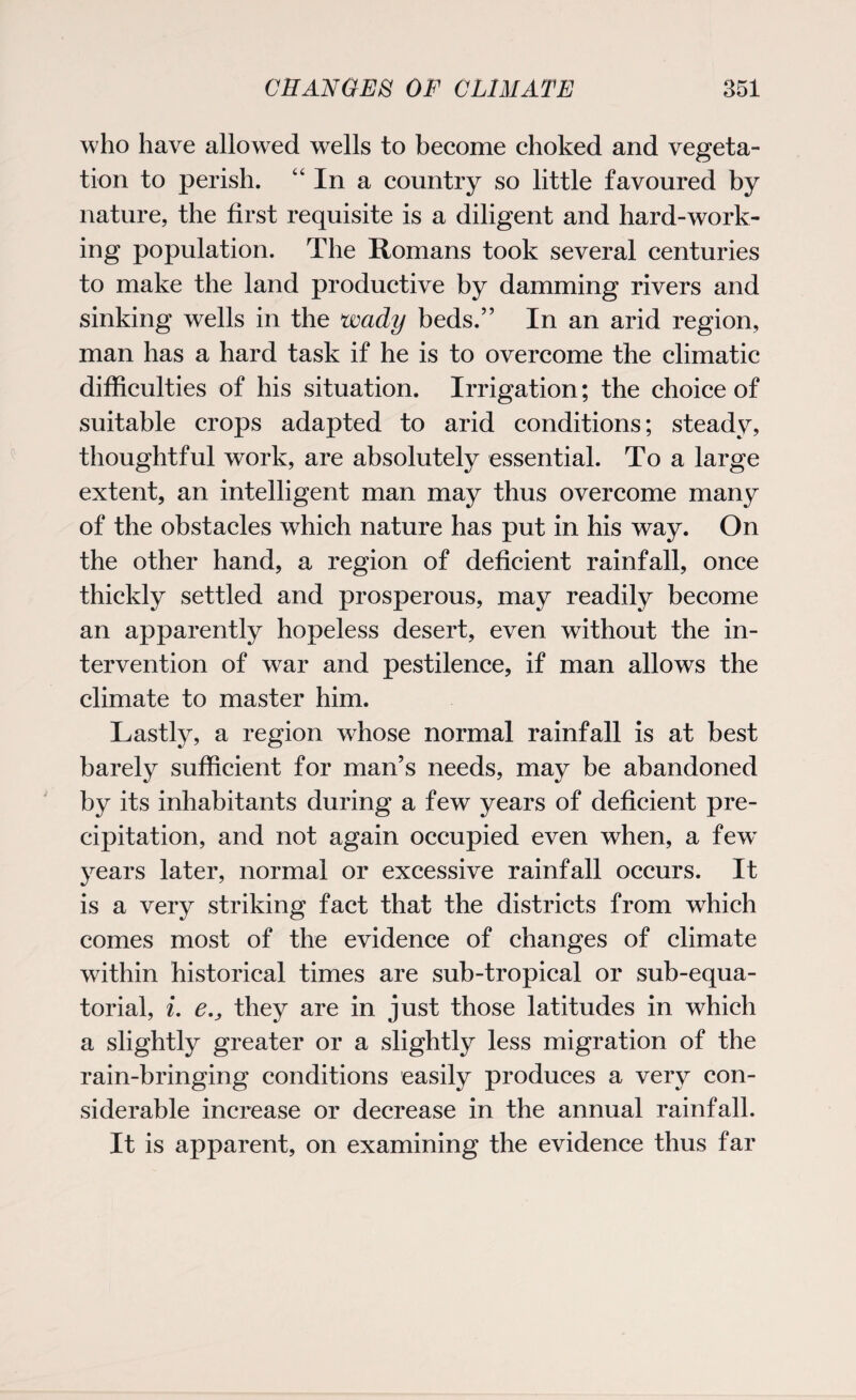 who have allowed wells to become choked and vegeta¬ tion to perish. “In a country so little favoured by nature, the first requisite is a diligent and hard-work¬ ing population. The Romans took several centuries to make the land productive by damming rivers and sinking wells in the wady beds.” In an arid region, man has a hard task if he is to overcome the climatic difficulties of his situation. Irrigation; the choice of suitable crops adapted to arid conditions; steady, thoughtful work, are absolutely essential. To a large extent, an intelligent man may thus overcome many of the obstacles which nature has put in his way. On the other hand, a region of deficient rainfall, once thickly settled and prosperous, may readily become an apparently hopeless desert, even without the in¬ tervention of war and pestilence, if man allows the climate to master him. Lastly, a region whose normal rainfall is at best barely sufficient for man’s needs, may be abandoned by its inhabitants during a few years of deficient pre¬ cipitation, and not again occupied even when, a few years later, normal or excessive rainfall occurs. It is a very striking fact that the districts from which comes most of the evidence of changes of climate within historical times are sub-tropical or sub-equa¬ torial, i. e., they are in just those latitudes in which a slightly greater or a slightly less migration of the rain-bringing conditions easily produces a very con¬ siderable increase or decrease in the annual rainfall. It is apparent, on examining the evidence thus far