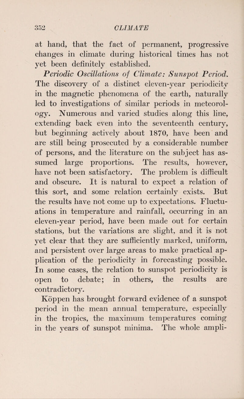 at hand, that the fact of permanent, progressive changes in climate during historical times has not yet been definitely established. Periodic Oscillations of Climate: Sunspot Period. The discovery of a distinct eleven-year periodicity in the magnetic phenomena of the earth, naturally led to investigations of similar periods in meteorol¬ ogy. Numerous and varied studies along this line, extending back even into the seventeenth century, but beginning actively about 1870, have been and are still being prosecuted by a considerable number of persons, and the literature on the subject has as¬ sumed large proportions. The results, however, have not been satisfactory. The problem is difficult and obscure. It is natural to expect a relation of this sort, and some relation certainly exists. But the results have not come up to expectations. Fluctu¬ ations in temperature and rainfall, occurring in an eleven-year period, have been made out for certain stations, but the variations are slight, and it is not yet clear that they are sufficiently marked, uniform, and persistent over large areas to make practical ap¬ plication of the periodicity in forecasting possible. In some cases, the relation to sunspot periodicity is open to debate; in others, the results are contradictory. Koppen has brought forward evidence of a sunspot period in the mean annual temperature, especially in the tropics, the maximum temperatures coming in the years of sunspot minima. The whole ampli-