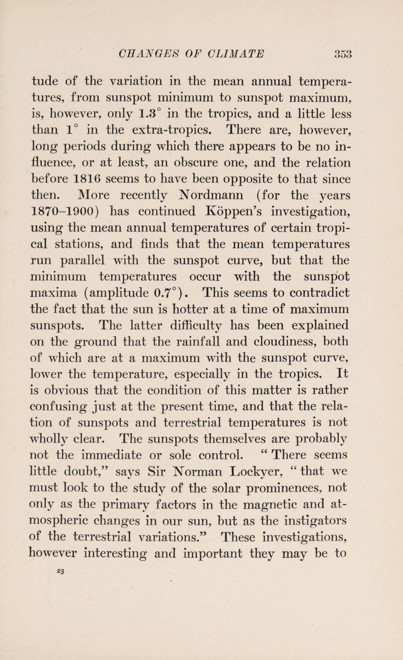 tude of the variation in the mean annual tempera¬ tures, from sunspot minimum to sunspot maximum, is, however, only 1.3° in the tropics, and a little less than 1° in the extra-tropics. There are, however, long periods during which there appears to be no in¬ fluence, or at least, an obscure one, and the relation before 1816 seems to have been opposite to that since then. More recently Nordmann (for the years 1870-1900) has continued Koppen’s investigation, using the mean annual temperatures of certain tropi¬ cal stations, and finds that the mean temperatures run parallel with the sunspot curve, but that the minimum temperatures occur with the sunspot maxima (amplitude 0.7°). This seems to contradict the fact that the sun is hotter at a time of maximum sunspots. The latter difficulty has been explained on the ground that the rainfall and cloudiness, both of which are at a maximum with the sunspot curve, lower the temperature, especially in the tropics. It is obvious that the condition of this matter is rather confusing just at the present time, and that the rela¬ tion of sunspots and terrestrial temperatures is not wholly clear. The sunspots themselves are probably not the immediate or sole control. “ There seems little doubt,” says Sir Norman Lockyer, “ that we must look to the study of the solar prominences, not only as the primary factors in the magnetic and at¬ mospheric changes in our sun, but as the instigators of the terrestrial variations.” These investigations, however interesting and important they may be to 23