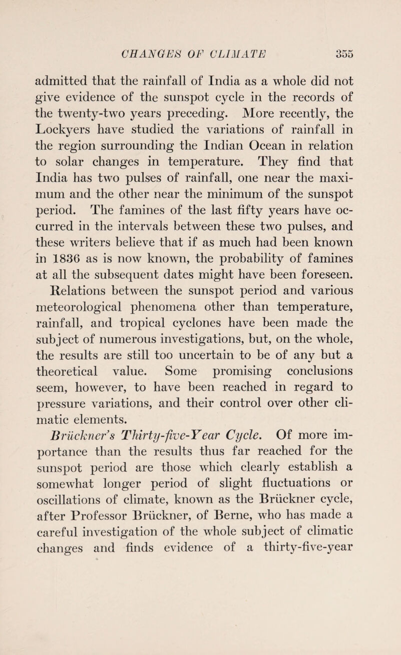 admitted that the rainfall of India as a whole did not give evidence of the sunspot cycle in the records of the twenty-two years preceding. More recently, the Lockyers have studied the variations of rainfall in the region surrounding the Indian Ocean in relation to solar changes in temperature. They find that India has two pulses of rainfall, one near the maxi¬ mum and the other near the minimum of the sunspot period. The famines of the last fifty years have oc¬ curred in the intervals between these two pulses, and these writers believe that if as much had been known in 1836 as is now known, the probability of famines at all the subsequent dates might have been foreseen. Relations between the sunspot period and various meteorological phenomena other than temperature, rainfall, and tropical cyclones have been made the subject of numerous investigations, but, on the whole, the results are still too uncertain to be of any but a theoretical value. Some promising conclusions seem, however, to have been reached in regard to pressure variations, and their control over other cli¬ matic elements. Bruckner s Thirty-five-Y ear Cycle. Of more im¬ portance than the results thus far reached for the sunspot period are those which clearly establish a somewhat longer period of slight fluctuations or oscillations of climate, known as the Bruckner cycle, after Professor Bruckner, of Berne, who has made a careful investigation of the whole subject of climatic changes and finds evidence of a thirty-five-year