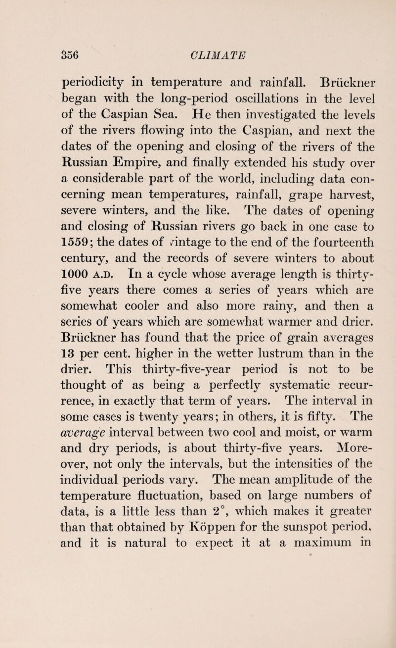 periodicity in temperature and rainfall. Bruckner began with the long-period oscillations in the level of the Caspian Sea. He then investigated the levels of the rivers flowing into the Caspian, and next the dates of the opening and closing of the rivers of the Russian Empire, and finally extended his study over a considerable part of the world, including data con¬ cerning mean temperatures, rainfall, grape harvest, severe winters, and the like. The dates of opening and closing of Russian rivers go back in one case to 1559; the dates of mintage to the end of the fourteenth century, and the records of severe winters to about 1000 a.d. In a cycle whose average length is thirty- five years there comes a series of years which are somewhat cooler and also more rainy, and then a series of years which are somewhat warmer and drier. Bruckner has found that the price of grain averages 13 per cent, higher in the wetter lustrum than in the drier. This thirty-five-year period is not to be thought of as being a perfectly systematic recur¬ rence, in exactly that term of years. The interval in some cases is twenty years; in others, it is fifty. The average interval between two cool and moist, or warm and dry periods, is about thirty-five years. More¬ over, not only the intervals, but the intensities of the individual periods vary. The mean amplitude of the temperature fluctuation, based on large numbers of data, is a little less than 2°, which makes it greater than that obtained by Koppen for the sunspot period, and it is natural to expect it at a maximum in