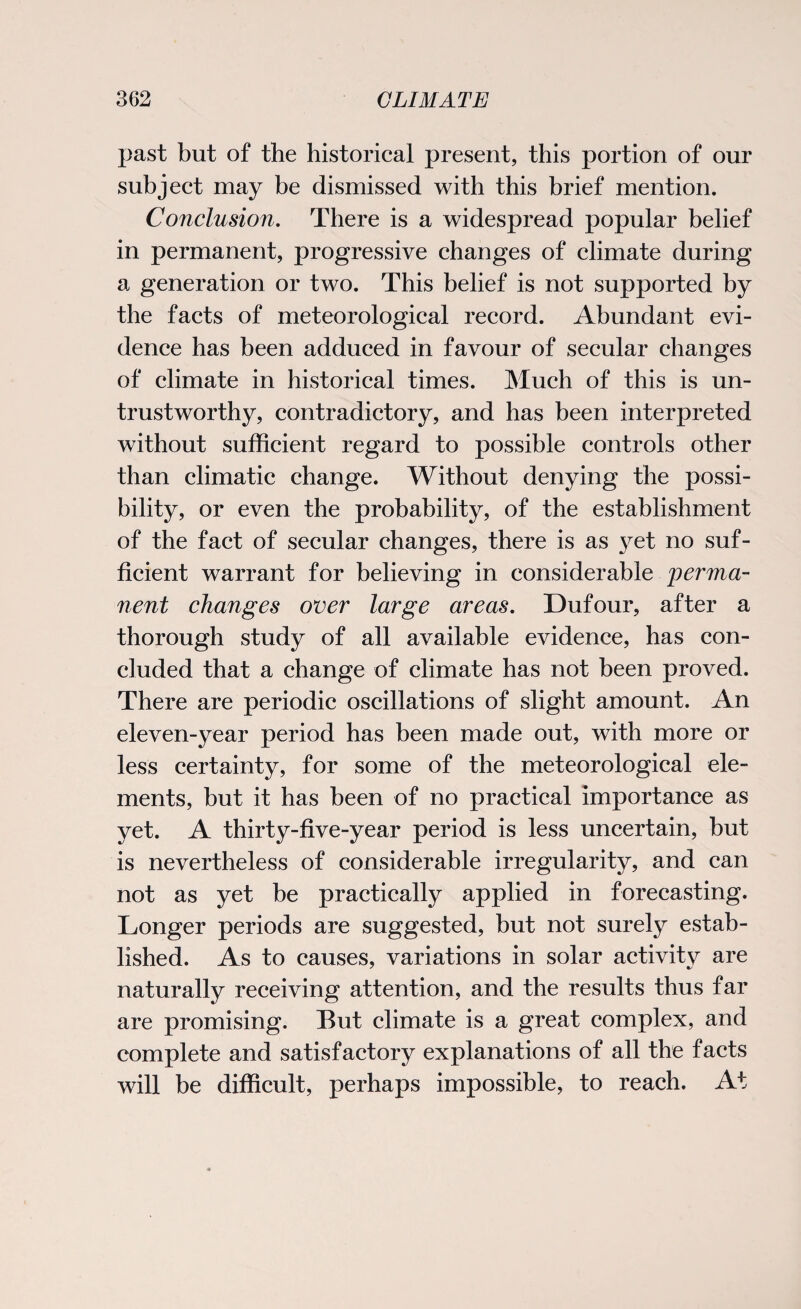 past but of the historical present, this portion of our subject may be dismissed with this brief mention. Conclusion. There is a widespread popular belief in permanent, progressive changes of climate during a generation or two. This belief is not supported by the facts of meteorological record. Abundant evi¬ dence has been adduced in favour of secular changes of climate in historical times. Much of this is un¬ trustworthy, contradictory, and has been interpreted without sufficient regard to possible controls other than climatic change. Without denying the possi¬ bility, or even the probability, of the establishment of the fact of secular changes, there is as yet no suf¬ ficient warrant for believing in considerable 'perma¬ nent changes over large areas. Dufour, after a thorough study of all available evidence, has con¬ cluded that a change of climate has not been proved. There are periodic oscillations of slight amount. An eleven-year period has been made out, with more or less certainty, for some of the meteorological ele¬ ments, but it has been of no practical importance as yet. A thirty-five-year period is less uncertain, but is nevertheless of considerable irregularity, and can not as yet be practically applied in forecasting. Longer periods are suggested, but not surely estab¬ lished. As to causes, variations in solar activitv are naturally receiving attention, and the results thus far are promising. But climate is a great complex, and complete and satisfactory explanations of all the facts will be difficult, perhaps impossible, to reach. At