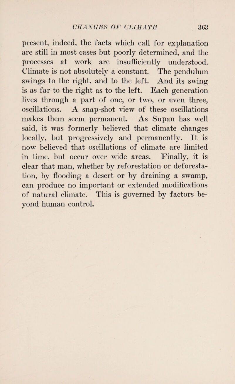 present, indeed, the facts which call for explanation are still in most cases but poorly determined, and the processes at work are insufficiently understood. Climate is not absolutely a constant. The pendulum swings to the right, and to the left. And its swing is as far to the right as to the left. Each generation lives through a part of one, or two, or even three, oscillations. A snap-shot view of these oscillations makes them seem permanent. As Supan has well said, it was formerly believed that climate changes locally, but progressively and permanently. It is now believed that oscillations of climate are limited in time, but occur over wide areas. Finally, it is clear that man, whether by reforestation or deforesta¬ tion, by flooding a desert or by draining a swamp, can produce no important or extended modifications of natural climate. This is governed by factors be¬ yond human control.