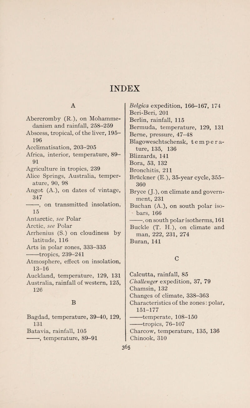 A Abercromby (R.)> on Mohamme¬ danism and rainfall, 258-259 Abscess, tropical, of the liver, 195- 196 Acclimatisation, 203-205 Africa, interior, temperature, 89- 91 Agriculture in tropics, 239 Alice Springs, Australia, temper¬ ature, 90, 98 Angot (A.), on dates of vintage, 347 -, on transmitted insolation, 15 Antarctic, see Polar Arctic, see Polar Arrhenius (S.) on cloudiness by latitude, 116 Arts in polar zones, 333-335 -tropics, 239-241 Atmosphere, effect on insolation, 13-16 Auckland, temperature, 129, 131 Australia, rainfall of western, 125, 126 B Bagdad, temperature, 39-40, 129, 131 Batavia, rainfall, 105 -, temperature, 89-91 Belgica expedition, 166-167, 174 Beri-Beri, 201 Berlin, rainfall, 115 Bermuda, temperature, 129, 131 Berne, pressure, 47-48 Blagoweschtschensk, tempera¬ ture, 135, 136 Blizzards, 141 Bora, 53, 132 Bronchitis, 211 Bruckner (E.), 35-year cycle, 355- 360 Bryce (J.), on climate and govern¬ ment, 231 Buchan (A.), on south polar iso¬ bars, 166 -, on south polar isotherms, 161 Buckle (T. H.), on climate and man, 222, 231, 274 Buran, 141 C Calcutta, rainfall, 85 Challenger expedition, 37, 79 Chamsin, 132 Changes of climate, 338-363 Characteristics of the zones: polar, 151-177 -temperate, 108-150 -tropics, 76-107 Charcow, temperature, 135, 136 Chinook, 310