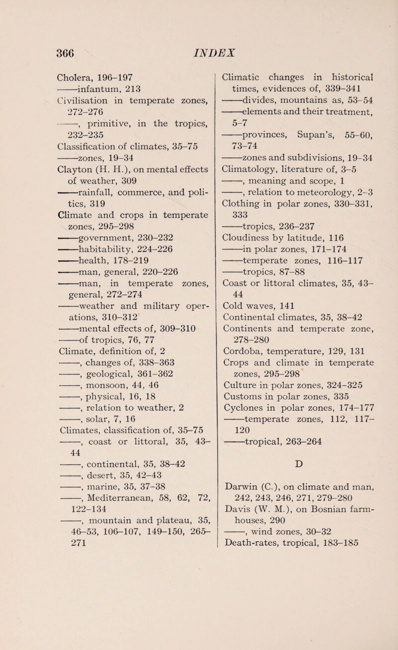 Cholera, 196-197 -infantum, 213 Civilisation in temperate zones, 272-276 ——, primitive, in the tropics, 232-235 Classification of climates, 35-75 -zones, 19-34 Clayton (H. H.), on mental effects of weather, 309 -rainfall, commerce, and poli¬ tics, 319 Climate and crops in temperate zones, 295-298 -government, 230-232 -habitability, 224-226 -health, 178-219 -man, general, 220-226 -man, in temperate zones, general, 272-274 -weather and military oper¬ ations, 310-312 -mental effects of, 309-310 -of tropics, 76, 77 Climate, definition of, 2 -, changes of, 338-363 -, geological, 361-362 -monsoon, 44, 46 -, physical, 16, 18 -, relation to weather, 2 -, solar, 7, 16 Climates, classification of, 35—75 -•, coast or littoral, 35, 43— 44 -, continental, 35, 38-42 -, desert, 35, 42-43 -, marine, 35, 37-38 -, Mediterranean, 58, 62, 72, 122-134 -, mountain and plateau, 35, 46-53, 106-107, 149-150, 265- 271 Climatic changes in historical times, evidences of, 339-341 -divides, mountains as, 53-54 -elements and their treatment, 5-7 -provinces, Supan’s, 55-60, 73-74 -zones and subdivisions, 19-34 Climatology, literature of, 3-5 -, meaning and scope, 1 -, relation to meteorology, 2-3 Clothing in polar zones, 330-331, 333 -tropics, 236-237 Cloudiness by latitude, 116 -in polar zones, 171-174 -temperate zones, 116-117 -tropics, 87-88 Coast or littoral climates, 35, 43- 44 Cold waves, 141 Continental climates, 35, 38-42 Continents and temperate zone, 278-280 Cordoba, temperature, 129, 131 Crops and climate in temperate zones, 295-298 Culture in polar zones, 324-325 Customs in polar zones, 335 Cyclones in polar zones, 174-177 -temperate zones, 112, 117- 120 -tropical, 263-264 D Darwin (C.), on climate and man, 242, 243, 246, 271, 279-280 Davis (W. M.), on Bosnian farm¬ houses, 290 -, wind zones, 30-32 Death-rates, tropical, 183-185