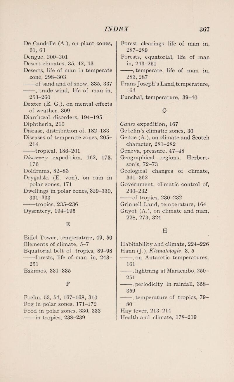 De Candolle (A.), on plant zones, 61, 63 Dengue, 200-201 Desert climates, 35, 42, 43 Deserts, life of man in temperate zone, 298-303 -of sand and of snow, 335, 337 -, trade wind, life of man in, 253-260 Dexter (E. G.), on mental effects of weather, 309 Diarrhoeal disorders, 194-195 Diphtheria, 210 Disease, distribution of, 182-183 Diseases of temperate zones, 205- 214 -tropical, 186-201 Discovery expedition, 162, 173, 176 Doldrums, 82-83 Drygalski (E. von), on rain in polar zones, 171 Dwellings in polar zones, 329-330, 331-333 -tropics, 235-236 Dysentery, 194-195 E Eiffel Tower, temperature, 49, 50 Elements of climate, 5-7 Equatorial belt of tropics, 89-98 -forests, life of man in, 243- 251 Eskimos, 331-335 F Foehn, 53, 54, 167-168, 310 Fog in polar zones, 171-172 Food in polar zones, 330, 333 -in tropics, 238-239 Forest clearings, life of man in, 287-289 Forests, equatorial, life of man in, 243-251 -, temperate, life of man in, 283, 287 Franz Joseph’s Land,temperature, 164 Funchal, temperature, 39-40 G Gauss expedition, 167 Gebelin’s climatic zones, 30 Geikie (A.), on climate and Scotch character, 281-282 Geneva, pressure, 47-48 Geographical regions, Herbert- son’s, 72-73 Geological changes of climate, 361-362 Government, climatic control of, 230-232 -of tropics, 230-232 Grinnell Land, temperature, 164 Guyot (A.), on climate and man, 228, 273, 324 H Habitability and climate, 224-226 Hann (J.), Klimatologie, 3, 5 -, on Antarctic temperatures, 161 -, lightning at Maracaibo, 250- 251 -, periodicity in rainfall, 358- 359 -, temperature of tropics, 79- 80 Hay fever, 213-214 Health and climate, 178-219