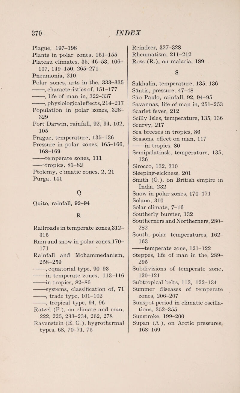 Plague, 197-198 Plants in polar zones, 151-155 Plateau climates, 35, 46-53, 106— 107, 149-150, 265-271 Pneumonia, 210 Polar zones, arts in the, 333-335 -, characteristics of, 151-177 -, life of man in, 322-337 -, physiological effects, 214-217 Population in polar zones, 328- 329 Port Darwin, rainfall, 92, 94, 102, 105 Prague, temperature, 135-136 Pressure in polar zones, 165-166, 168-169 -temperate zones, 111 --tropics, 81-82 Ptolemy, c’imatic zones, 2, 21 Purga, 141 Q Quito, rainfall, 92-94 R Railroads in temperate zones,312- 315 Rain and snow in polar zones, 170- 171 Rainfall and Mohammedanism, 258-259 -, equatorial type, 90-93 -in temperate zones, 113-116 -in tropics, 82-86 -systems, classification of, 71 -, trade type, 101-102 -, tropical type, 94, 96 Ratzel (F.), on climate and man, 222, 225, 233-234, 262, 278 Ravenstein (E. G.), hygrothermal types, 68, 70-71, 75 Reindeer, 327-328 Rheumatism, 211-212 Ross (R.), on malaria, 189 S Sakhalin, temperature, 135, 136 Santis, pressure, 47-48 Sao Paulo, rainfall, 92, 94-95 Savannas, life of man in, 251-253 Scarlet fever, 212 Scilly Isles, temperature, 135, 136 Scurvy, 217 Sea breezes in tropics, 86 Seasons, effect on man, 117 -in tropics, 80 Semipalatinsk, temperature, 135, 136 Sirocco, 132, 310 Sleeping-sickness, 201 Smith (G.), on British empire in India, 232 Snow in polar zones, 170-171 Solano, 310 Solar climate, 7-16 Southerly burster, 132 Southerners and Northerners, 280- 282 South, polar temperatures, 162- 163 -temperate zone, 121-122 Steppes, life of man in the, 289- 295 Subdivisions of temperate zone, 120-121 Subtropical belts, 113, 122-134 Summer diseases of temperate zones, 206-207 Sunspot period in climatic oscilla¬ tions, 352-355 Sunstroke, 199-200 Supan (A.), on Arctic pressures, 168-169