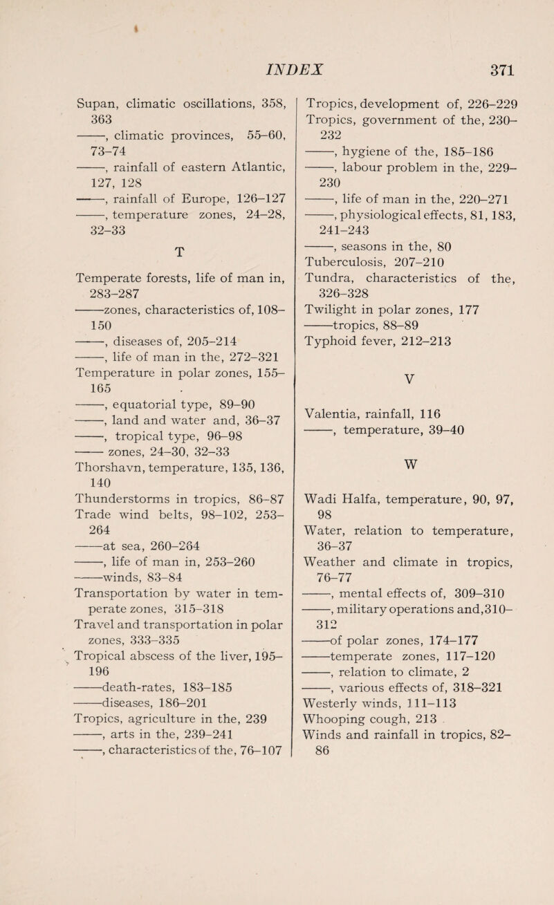 Supan, climatic oscillations, 358, 363 -, climatic provinces, 55-60, 73-74 -, rainfall of eastern Atlantic, 127, 128 ——, rainfall of Europe, 126-127 -, temperature zones, 24-28, 32-33 T Temperate forests, life of man in, 283-287 -zones, characteristics of, 108- 150 -, diseases of, 205-214 -, life of man in the, 272-321 Temperature in polar zones, 155— 165 -, equatorial type, 89-90 -, land and water and, 36-37 -, tropical type, 96-98 -zones, 24-30, 32-33 Thorshavn, temperature, 135, 136, 140 Thunderstorms in tropics, 86-87 Trade wind belts, 98-102, 253- 264 -at sea, 260-264 -, life of man in, 253-260 -winds, 83-84 Transportation by water in tem¬ perate zones, 315-318 Travel and transportation in polar zones, 333-335 Tropical abscess of the liver, 195- 196 -death-rates, 183-185 -diseases, 186-201 Tropics, agriculture in the, 239 -, arts in the, 239-241 -, characteristics of the, 76-107 Tropics, development of, 226-229 Tropics, government of the, 230- 232 -, hygiene of the, 185-186 -, labour problem in the, 229- 230 -, life of man in the, 220-271 -, physiological effects, 81, 183, 241-243 -, seasons in the, 80 Tuberculosis, 207-210 Tundra, characteristics of the, 326-328 Twilight in polar zones, 177 -tropics, 88-89 Typhoid fever, 212-213 V Valentia, rainfall, 116 -■, temperature, 39-40 W Wadi Haifa, temperature, 90, 97, 98 Water, relation to temperature, 36-37 Weather and climate in tropics, 76-77 -, mental effects of, 309-310 -, military operations and,310- 312 -of polar zones, 174-177 -temperate zones, 117-120 -, relation to climate, 2 -, various effects of, 318—321 Westerly winds, 111-113 Whooping cough, 213 Winds and rainfall in tropics, 82- 86