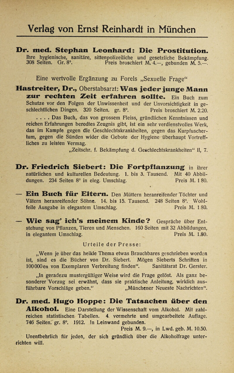 Dr. med. Stephan Leonhard: Die Prostitution. Ihre hygienische, sanitäre, sittenpolizeiliche und gesetzliche Bekämpfung. 308 Seiten. Gr. 8°. Preis broschiert M. 4.—, gebunden M. 5.—. Eine wertvolle Ergänzung zu Forels „Sexuelle Frage“ Hastreiter, Dr., Oberstabsarzt: Was jeder junge Mann zur rechten Zeit erfahren sollte. Ein Buch zum Schutze vor den Folgen der Unwissenheit und der Unvorsichtigkeit in ge¬ schlechtlichen Dingen. 320 Seiten, gr. 8°. Preis broschiert M. 2.20. .... Das Buch, das von grossem Fleiss, gründlichen Kenntnissen und reichen Erfahrungen beredtes Zeugnis gibt, ist ein sehr verdienstvolles Werk, das im Kampfe gegen die Geschlechtskrankheiten, gegen das Kurpfuscher¬ tum, gegen die Sünden wider die Gebote der Hygiene überhaupt Vortreff¬ liches zu leisten Vermag. „Zeitschr. f. Bekämpfung d. Geschlechtskrankheiten“ II, 7. Dr. Friedrich Sichert: Die Fortpflanzung in ihrer natürlichen und kulturellen Bedeutung. 1. bis 3. Tausend. Mit 40 Abbil¬ dungen. 234 Seiten 8° in eleg. Umschlag. Preis M. 1 80. — Ein Buch für Eltern. Den Müttern heranreifender Töchter und Vätern heranreifender Söhne. 14. bis 15. Tausend. 248 Seiten 8°. Wohl¬ feile Ausgabe in elegantem Umschlag. Preis M. 1 80. — Wie sag’ ich’s meinem Kinde? Gespräche über Ent¬ stehung von Pflanzen, Tieren und Menschen. 160 Seiten mit 32 Abbildungen, in elegantem Umschlag. Preis M. 1.80. Urteile der Presse: „Wenn je über das heikle Thema etwas Brauchbares geschrieben worden ist, sind es die Bücher von Dr. Siebert. Mögen Sieberts Schriften in lOOOOOen von Exemplaren Verbreitung finden“. Sanitätsrat Dr. Gerster. „In geradezu mustergültiger Weise wird die Frage gelöst. Als ganz be¬ sonderer Vorzug sei erwähnt, dass sie praktische Anleitung, wirklich aus¬ führbare Vorschläge geben.“ „Münchener Neueste Nachrichten“. Dr. med. Hugo Hoppe: Die Tatsachen über den Alkohol. Eine Darstellung der Wissenschaft vom Alkohol. Mit zahl¬ reichen statistischen Tabellen. 4. vermehrte und umgearbeitete Auflage. 746 Seiten, gr. 8°. 1912. Jn Leinwand gebunden. Preis M. 9.—, in Lwd. geb. M. 10.50. Unentbehrlich für jeden, der sich gründlich über die Alkoholfrage unter¬ richten will.