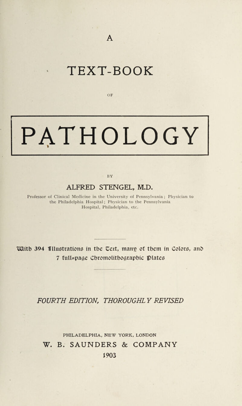 A TEXT-BOOK OF PATHOLOGY ft BY ALFRED STENGEL, M.D. Professor of Clinical Medicine in the University of Pennsylvania ; Physician to the Philadelphia Hospital; Physician to the Pennsylvania Hospital, Philadelphia, etc. *mutb 394 Ullustratkms in tbe {Text, man^ of tbcm in Colors, anb 7 fullspase Cbromolitboorapbic flMates FOURTH EDITION, THOROUGHLY REVISED PHILADELPHIA, NEW YORK, LONDON W. B. SAUNDERS & COMPANY 1903