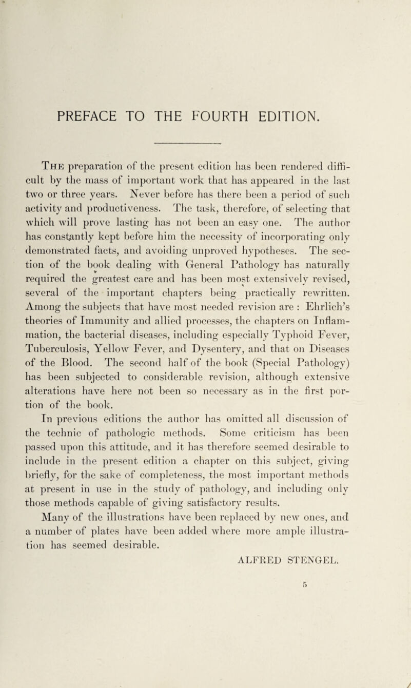 PREFACE TO THE FOURTH EDITION. The preparation of the present edition has been rendered diffi¬ cult by the mass of important work that has appeared in the last two or three years. Never before lias there been a period of such activity and productiveness. The task, therefore, of selecting that which will prove lasting has not been an easy one. The author has constantly kept before him the necessity of incorporating only demonstrated facts, and avoiding unproved hypotheses. The sec¬ tion of the book dealing with General Pathology has naturally required the greatest care and has been most extensively revised, several of the important chapters being practically rewritten. Among the subjects that have most needed revision are : Ehrlich’s theories of Immunity and allied processes, the chapters on Inflam¬ mation, the bacterial diseases, including especially Typhoid Fever, Tuberculosis, Yellow Fever, and Dysentery, and that on Diseases of the Blood. The second half of the book (Special Pathology) has been subjected to considerable revision, although extensive alterations have here not been so necessary as in the first por¬ tion of the book. In previous editions the author has omitted all discussion of the technic of pathologic methods. Some criticism has been passed upon this attitude, and it has therefore seemed desirable to include in the present edition a chapter on this subject, giving briefly, for the sake of completeness, the most important methods at present in use in the study of pathology, and including only those methods capable of giving satisfactory results. Many of the illustrations have been replaced by new ones, and a number of plates have been added where more ample illustra¬ tion has seemed desirable. ALFRED STENGEL.