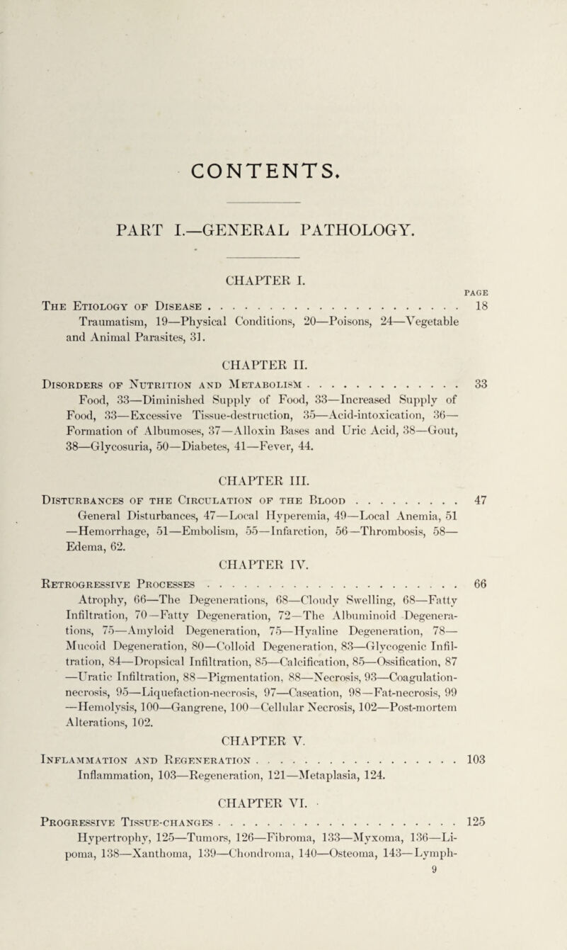 CONTENTS. PART I.—GENERAL PATHOLOGY. CHAPTER I. The Etiology of Disease. Traumatism, 19—Physical Conditions, 20—Poisons, 24—Vegetable and Animal Parasites, 31. CHAPTER II. Disorders of Nutrition and Metabolism. Food, 33—Diminished Supply of Food, 33—Increased Supply of Food, 33—Excessive Tissue-destruction, 35—Acid-intoxication, 36— Formation of Albumoses, 37—Alloxin Bases and Uric Acid, 38—Gout, 38—Glycosuria, 50—Diabetes, 41—Fever, 44. CHAPTER III. Disturbances of the Circulation of the Blood. General Disturbances, 47—Local Hyperemia, 49—Local Anemia, 51 —Hemorrhage, 51—Embolism, 55—Infarction, 56—Thrombosis, 58— Edema, 62. CHAPTER IV. Retrogressive Processes. Atrophy, 66—The Degenerations, 68—Cloudy Swelling, 68—Fatty Infiltration, 70—Fatty Degeneration, 72—The Albuminoid Degenera¬ tions, 75—Amyloid Degeneration, 75—Hyaline Degeneration, 78— Mucoid Degeneration, 80—Colloid Degeneration, 83—Glycogenic Infil¬ tration, 84—Dropsical Infiltration, 85—Calcification, 85—Ossification, 87 —Uratic Infiltration, 88—Pigmentation, 88—Necrosis, 93—Coagulation- necrosis, 95—Liquefaction-necrosis, 97—Caseation, 98—Fat-necrosis, 99 —Hemolysis, 100—Gangrene, 100—Cellular Necrosis, 102—Post-mortem Alterations, 102. CHAPTER V. Inflammation and Regeneration. Inflammation, 103—Regeneration, 121—Metaplasia, 124. CHAPTER VI. Progressive Tissue-changes. Hypertrophy, 125—Tumors, 126—Fibroma, 133—Myxoma, 136—Li¬ poma, 138—Xanthoma, 139—Chondroma, 140—Osteoma, 143—Lymph- 9 PAGE 18 33 47 66 103 125