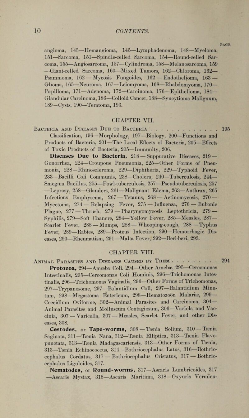 PAGE angioma, 145—Hemangioma, 145—Lymphadenoma, 148—Myeloma, 151—Sarcoma, 151—Spindle-celled Sarcoma, 154—Round-celled Sar¬ coma, 155—Angiosarcoma, 157—Cylindroma, 158—Melanosarcoma, 159 —Giant-celled Sarcoma, 160—Mixed Tumors, 162—Chloroma, 162— Psammoma, 162 — Mycosis Fungoides, 162 — Endothelioma, 163 — Glioma, 165—Neuroma, 167—Leiomyoma, 168—Rhabdomyoma, 170— Papilloma, 171—Adenoma, 172—Carcinoma, 176—Epithelioma, 184— Glandular Carcinoma, 186—Colloid Cancer, 188—Syncytioma Malignum, 189—Cysts, 190—Teratoma, 193. CHAPTER VII. Bacteria and Diseases Due to Bacteria.. 195 Classification, 196—Morphology, 197—Biology, 200—Functions and Products of Bacteria, 201—The Local Effects of Bacteria, 205—Effects of Toxic Products of Bacteria, 205—Immunity, 206. Diseases Due to Bacteria, 218 — Suppurative Diseases, 219 — Gonorrhea, 224—Croupous Pneumonia, 225—Other Forms of Pneu¬ monia, 228—Rhinoscleroma, 229—Diphtheria, 229—Typhoid Fever, 233—Bacilli Coli Communis, 238—Cholera, 240—Tuberculosis, 244— Smegma Bacillus, 255—Fowl-tuberculosis, 257—Pseudotuberculosis, 257 —Leprosy, 258—Glanders, 261—Malignant Edema, 263—Anthrax, 265 Infectious Emphysema, 267 — Tetanus, 268 — Actinomycosis, 270 — Mycetoma, 274 — Relapsing Fever, 275 — Influenza, 276 — Bubonic Plague, 277 — Thrush, 279 — Pharyngomycosis Leptothricia, 279 — Syphilis, 279—Soft Chancre, 284—Yellow Fever, 285—Measles, 287— Scarlet Fever, 288 — Mumps, 288 — Whooping-cough, 288 — Typhus Fever, 289—Rabies, 289—Proteus Infection, 290—Hemorrhagic Dis¬ eases, 290—Rheumatism, 291—Malta Fever, 292—Beri-beri, 293. CHAPTER VIII. Animae Parasites and Diseases Caused by Them.294 Protozoa, 294—Amoeba Coli, 294—Other Amebae, 295—Cercomonas Intestinalis, 295—Cercomonas Coli Hominis, 296—Trichomonas Intes- tinalis, 296—Trichomonas Vaginalis, 296—Other Forms of Trichomonas, 297—Trypanosome, 297—Balantidium Coli, 297—Balantidium Minu- tum, 298—Megastoma Entericum, 298—Hematozoon Malariae, 299— Coccidium Oviforme, 302—Animal Parasites and Carcinoma, 304— Animal Parasites and Molluscum Contagiosum, 306—Variola and Vac¬ cinia, 307 — Varicella, 307 — Measles, Scarlet Fever, and other Dis¬ eases, 308. Cestodes, or Tape=worms, 308—Taenia Solium, 310 — Taenia Saginata, 311—Taenia Nana, 312—Taenia Elliptica, 313—Taenia Flavo- punctata, 313—Taenia Madagascariensis, 313—Other Forms of Taenia, 313—Taenia Echinococcus, 314—Bothrioceplialus Latus, 316—Bothrio- cephalus Cordatus, 317 — Bothriocephalus Cristatus, 317 — Bothrio- cephalus Liguloides, 317. Nematodes, or Round=worms, 317—Ascaris Lumbricoides, 317 —Ascaris Mystax, 318—Ascaris Maritima, 318—Oxyuris Vermicu-