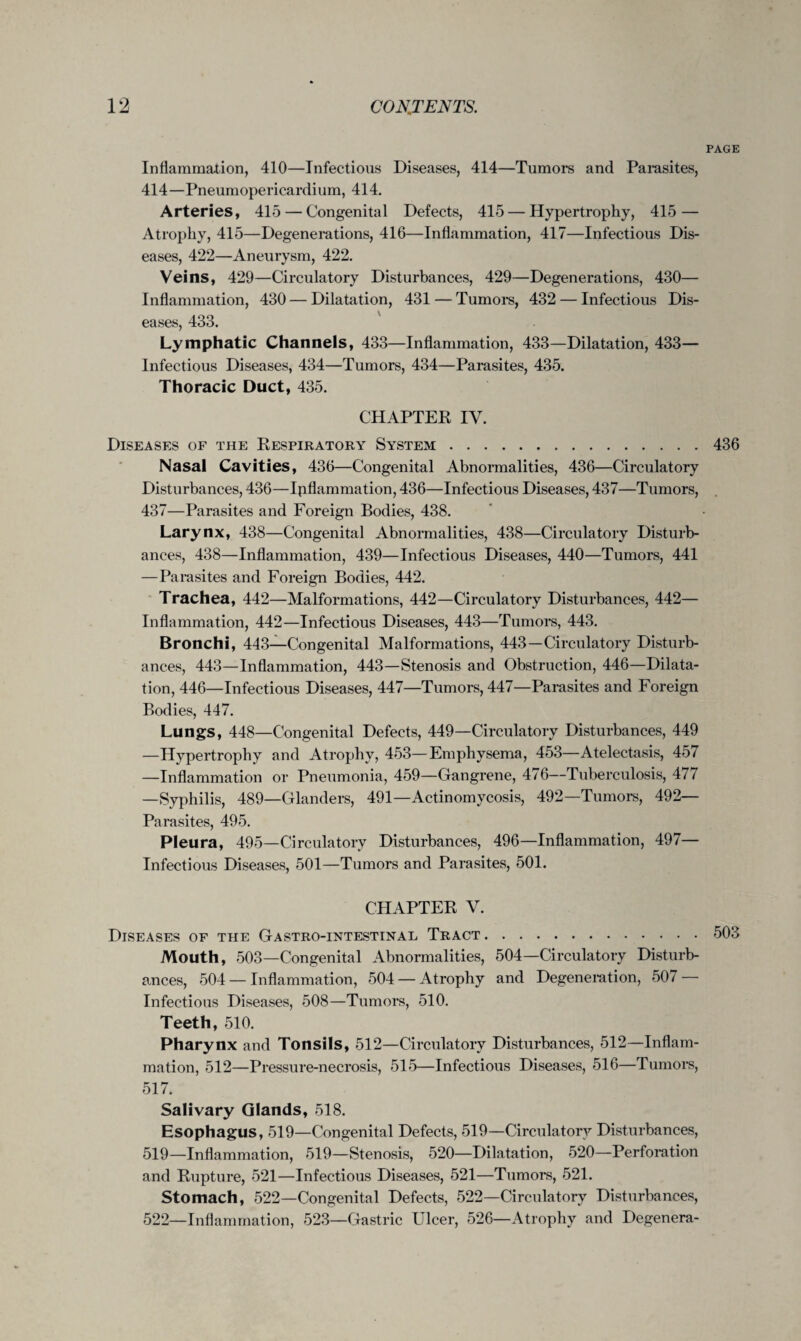 PAGE Inflammation, 410—Infectious Diseases, 414—Tumors and Parasites, 414—Pneumopericardium, 414. Arteries, 415 — Congenital Defects, 415 — Hypertrophy, 415 — Atrophy, 415—Degenerations, 416—Inflammation, 417—Infectious Dis¬ eases, 422—Aneurysm, 422. Veins, 429—Circulatory Disturbances, 429—Degenerations, 430— Inflammation, 430 — Dilatation, 431 — Tumors, 432 — Infectious Dis¬ eases, 433. Lymphatic Channels, 433—Inflammation, 433—Dilatation, 433— Infectious Diseases, 434—Tumors, 434—Parasites, 435. Thoracic Duct, 435. CHAPTER IV. Diseases of the Respiratory System.436 Nasal Cavities, 436—Congenital Abnormalities, 436—Circulatory Disturbances, 436—Ipflammation, 436—Infectious Diseases, 437—Tumors, 437—Parasites and Foreign Bodies, 438. Larynx, 438—Congenital Abnormalities, 438—Circulatory Disturb¬ ances, 438—Inflammation, 439—Infectious Diseases, 440—Tumors, 441 —Parasites and Foreign Bodies, 442. Trachea, 442—Malformations, 442—Circulatory Disturbances, 442— Inflammation, 442—Infectious Diseases, 443—Tumors, 443. Bronchi, 443—Congenital Malformations, 443—Circulatory Disturb¬ ances, 443—Inflammation, 443—Stenosis and Obstruction, 446—Dilata¬ tion, 446—Infectious Diseases, 447—Tumors, 447—Parasites and Foreign Bodies, 447. Lungs, 448—Congenital Defects, 449—Circulatory Disturbances, 449 —Hypertrophy and Atrophy, 453—Emphysema, 453—Atelectasis, 457 —Inflammation or Pneumonia, 459—Gangrene, 476—Tuberculosis, 477 —Syphilis, 489—Glanders, 491—Actinomycosis, 492—Tumors, 492— Parasites, 495. Pleura, 495—Circulatory Disturbances, 496—Inflammation, 497— Infectious Diseases, 501—Tumors and Parasites, 501. CHAPTER V. Diseases of the Gastro-intestinal Tract.503 Mouth, 503—Congenital Abnormalities, 504—Circulatory Disturb¬ ances, 504 — Inflammation, 504 — Atrophy and Degeneration, 507 — Infectious Diseases, 508—Tumors, 510. Teeth, 510. Pharynx and Tonsils, 512—Circulatory Disturbances, 512—Inflam¬ mation, 512—Pressure-necrosis, 515—Infectious Diseases, 516—Tumors, 517. Salivary Glands, 518. Esophagus, 519—Congenital Defects, 519—Circulatory Disturbances, 519—Inflammation, 519—Stenosis, 520—Dilatation, 520—Perforation and Rupture, 521—Infectious Diseases, 521—Tumors, 521. Stomach, 522—Congenital Defects, 522—Circulatory Disturbances, 522—Inflammation, 523—Gastric Ulcer, 526—Atrophy and Degenera-