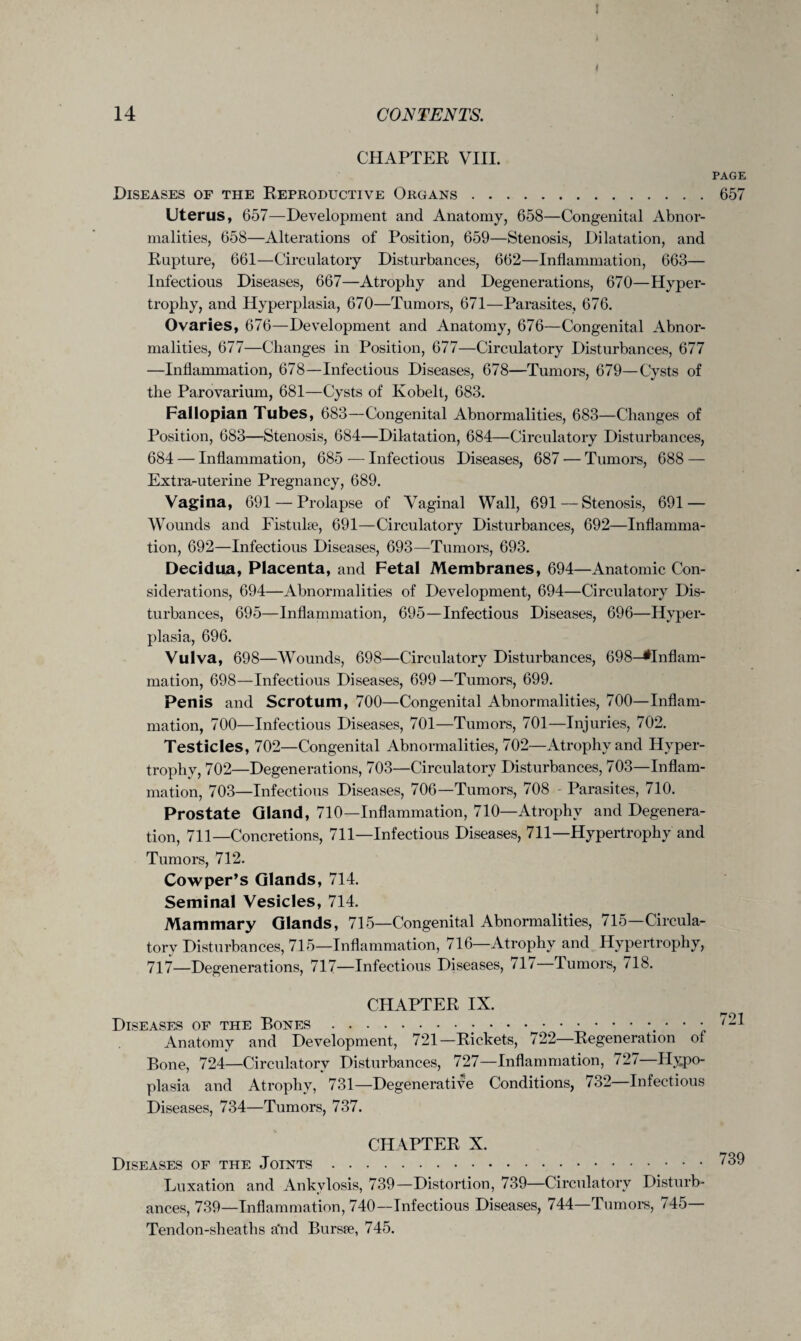 I 14 CONTENTS. CHAPTER VIII. PAGE Diseases of the Reproductive Organs.657 Uterus, 657—Development and Anatomy, 658—Congenital Abnor¬ malities, 658—Alterations of Position, 659—Stenosis, Dilatation, and Rupture, 661—Circulatory Disturbances, 662—Inflammation, 663— Infectious Diseases, 667—Atrophy and Degenerations, 670—Hyper¬ trophy, and Hyperplasia, 670—Tumors, 671—Parasites, 676. Ovaries, 676—Development and Anatomy, 676—Congenital Abnor¬ malities, 677—Changes in Position, 677—Circulatory Disturbances, 677 —Inflammation, 678—Infectious Diseases, 678—Tumors, 679—Cysts of the Parovarium, 681—Cysts of Kobelt, 683. Fallopian Tubes, 683—Congenital Abnormalities, 683—Changes of Position, 683—Stenosis, 684—Dilatation, 684—Circulatory Disturbances, 684 — Inflammation, 685 — Infectious Diseases, 687 — Tumors, 688 — Extra-uterine Pregnancy, 689. Vagina, 691 — Prolapse of Vaginal Wall, 691—Stenosis, 691 — Wounds and Fistuhe, 691—Circulatory Disturbances, 692—Inflamma¬ tion, 692—Infectious Diseases, 693—Tumors, 693. Decidua, Placenta, and Fetal Membranes, 694—Anatomic Con¬ siderations, 694—Abnormalities of Development, 694—Circulatory Dis¬ turbances, 695—Inflammation, 695—Infectious Diseases, 696—Hyper¬ plasia, 696. Vulva, 698—Wounds, 698—Circulatory Disturbances, 698—^Inflam¬ mation, 698—Infectious Diseases, 699—Tumors, 699. Penis and Scrotum, 700—Congenital Abnormalities, 700—Inflam¬ mation, 700—Infectious Diseases, 701—Tumors, 701—Injuries, 702. Testicles, 702—Congenital Abnormalities, 702—Atrophy and Hyper¬ trophy, 702—Degenerations, 703—Circulatory Disturbances, 703—Inflam¬ mation, 703—Infectious Diseases, 706—Tumors, 708 - Parasites, 710. Prostate Gland, 710—Inflammation, 710—Atrophy and Degenera¬ tion, 711—Concretions, 711—Infectious Diseases, 711—Hypertrophy and Tumors, 712. Cowper’s Glands, 714. Seminal Vesicles, 714. Mammary Glands, 715—Congenital Abnormalities, 715—Circula¬ tory Disturbances, 715—Inflammation, 716—Atrophy and Hypertrophy, 717—Degenerations, 717—Infectious Diseases, 71/ Tumors, /lb. CHAPTER IX. Diseases of the Bones.... • • • 721 Anatomy and Development, 721—Rickets, / 22 Regeneration of Bone, 724—Circulatory Disturbances, 727—Inflammation, 72/—Hypo¬ plasia and Atrophy, 731—Degenerative Conditions, 732 Infectious Diseases, 734—Tumors, 737. CHAPTER X. Diseases of the Joints. Luxation and Ankylosis, 739—Distortion, 739—Circulatory Disturb¬ ances, 739—Inflammation, 740—Infectious Diseases, 744—Tumors, / 45 Tendon-sheaths a'nd Bursre, 745.