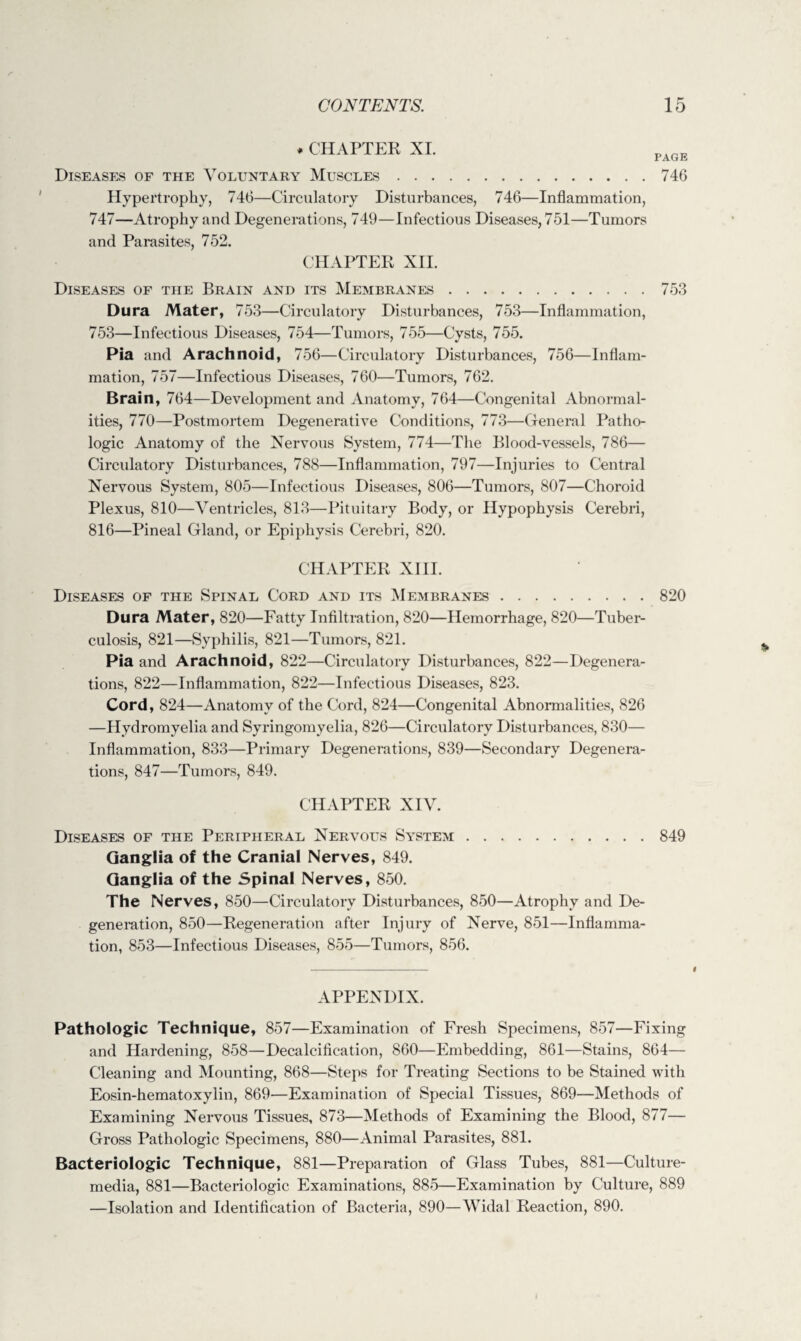 * CHAPTER XI. PAGE Diseases of the Voluntary Muscles.746 Hypertrophy, 746—Circulatory Disturbances, 746—Inflammation, 747—Atrophy and Degenerations, 749—Infectious Diseases, 751—Tumors and Parasites, 752. CHAPTER XII. Diseases of the Brain and its Membranes.753 Dura Mater, 753—Circulatory Disturbances, 753—Inflammation, 753—Infectious Diseases, 754—Tumors, 755—Cysts, 755. Pia and Arachnoid, 756—Circulatory Disturbances, 756—Inflam¬ mation, 757—Infectious Diseases, 760—Tumors, 762. Brain, 764—Development and Anatomy, 764—Congenital Abnormal¬ ities, 770—Postmortem Degenerative Conditions, 773—General Patho¬ logic Anatomy of the Nervous System, 774—The Blood-vessels, 786— Circulatory Disturbances, 788—Inflammation, 797—Injuries to Central Nervous System, 805—Infectious Diseases, 806—Tumors, 807—Choroid Plexus, 810—Ventricles, 813—Pituitary Body, or Hypophysis Cerebri, 816—Pineal Gland, or Epiphysis Cerebri, 820. CHAPTER XIII. Diseases of the Spinal Cord and its Membranes.820 Dura Mater, 820—Fatty Infiltration, 820—Hemorrhage, 820—Tuber¬ culosis, 821—Syphilis, 821—Tumors, 821. Pia and Arachnoid, 822—Circulatory Disturbances, 822—Degenera¬ tions, 822—Inflammation, 822—Infectious Diseases, 823. Cord, 824—Anatomy of the Cord, 824—Congenital Abnormalities, 826 —Hydromyelia and Syringomyelia, 826—Circulatory Disturbances, 830— Inflammation, 833—Primary Degenerations, 839—Secondary Degenera¬ tions, 847—Tumors, 849. CHAPTER XIV. Diseases of the Peripheral Nervous System.849 Ganglia of the Cranial Nerves, 849. Ganglia of the Spinal Nerves, 850. The Nerves, 850—Circulatory Disturbances, 850—Atrophy and De¬ generation, 850—Regeneration after Injury of Nerve, 851—Inflamma¬ tion, 853—Infectious Diseases, 855—Tumors, 856. APPENDIX. Pathologic Technique, 857—Examination of Fresh Specimens, 857—Fixing and Hardening, 858—Decalcification, 860—Embedding, 861—Stains, 864— Cleaning and Mounting, 868—Steps for Treating Sections to be Stained with Eosin-hematoxylin, 869—Examination of Special Tissues, 869—Methods of Examining Nervous Tissues, 873—Methods of Examining the Blood, 877— Gross Pathologic Specimens, 880—Animal Parasites, 881. Bacteriologic Technique, 881—Preparation of Glass Tubes, 881—Culture- media, 881—Bacteriologic Examinations, 885—Examination by Culture, 889 —Isolation and Identification of Bacteria, 890—Widal Reaction, 890.