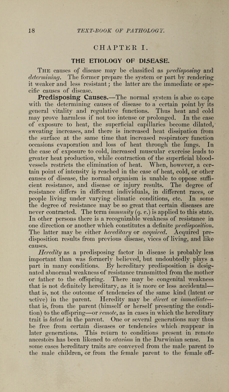 CHAPTER I. THE ETIOLOGY OF DISEASE. The causes of disease may be classified as predisposing and determining. The former prepare the system or part by rendering it weaker and less resistant; the latter are the immediate or spe¬ cific causes of disease. Predisposing’ Causes.—The normal system is abie co cope with the determining causes of disease to a certain point by its general vitality and regulative functions. Thus heat and cold may prove harmless if not too intense or prolonged. In the case of exposure to heat, the superficial capillaries become dilated, sweating increases, and there is increased heat dissipation from the surface at the same time that increased respiratory function occasions evaporation and loss of heat through the lungs. In the case of exposure to cold, increased muscular exercise leads to greater heat production, while contraction of the superficial blood¬ vessels restricts the elimination of heat. When, however, a cer¬ tain point of intensity i§ reached in the case of heat, cold, or other causes of disease, the normal organism is unable to oppose suffi¬ cient resistance, and disease or injury results. The degree of resistance differs in different individuals, in different races, or people living under varying climatic conditions, etc. In some the degree of resistance may be so great that certain diseases are never contracted. The term immunity (q. v.) is applied to this state. In other persons there is a recognizable weakness of resistance in one direction or another which constitutes a definite predisposition. The latter may be either hereditary or acquired. Acquired pre¬ disposition results from previous disease, vices of living, and like causes. Heredity as a predisposing factor in disease is probably less important than was formerly believed, but undoubtedly plays a part in many conditions. By hereditary predisposition is desig¬ nated abnormal weakness of resistance transmitted from the mother or father to the offspring. There may be congenital weakness that is not definitely hereditary, as it is more or less accidental— that is, not the outcome of tendencies of the same kind (latent or active) in the parent. Heredity may be direct or immediate— that is, from the parent (himself or herself presenting the condi¬ tion) to the offspring—or remote, as in cases in which the hereditary trait is latent in the parent. One or several generations may thus be free from certain diseases or tendencies which reappear in later generations. This return to conditions present in remote ancestors has been likened to atavism in the Darwinian sense. In some cases hereditary traits are conveyed from the male parent to the male children, or from the female parent to the female off-