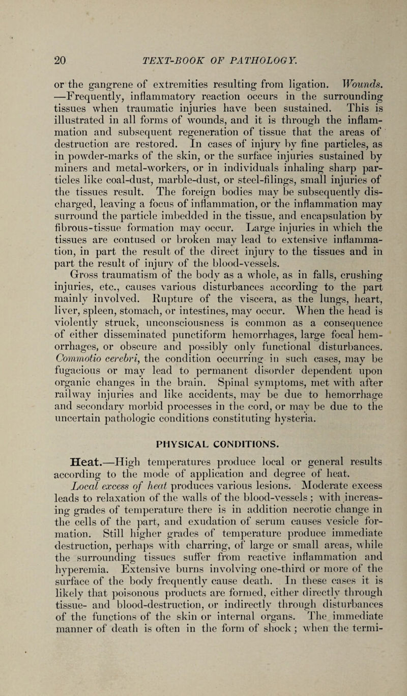 or the gangrene of extremities resulting from ligation. Wounds. —Frequently, inflammatory reaction occurs in the surrounding tissues when traumatic injuries have been sustained. This is illustrated in all forms of wounds, and it is through the inflam¬ mation and subsequent regeneration of tissue that the areas of destruction are restored. In cases of injury by fine particles, as in powder-marks of the skin, or the surface injuries sustained by miners and metal-workers, or in individuals inhaling sharp par¬ ticles like coal-dust, marble-dust, or steel-filings, small injuries of the tissues result. The foreign bodies may be subsequently dis¬ charged, leaving a focus of inflammation, or the inflammation may surround the particle imbedded in the tissue, and encapsulation by fibrous-tissue formation may occur. Large injuries in which the tissues are contused or broken may lead to extensive inflamma¬ tion, in part the result of the direct injury to the tissues and in part the result of injury of the blood-vessels. Gross traumatism of the body as a whole, as in falls, crushing injuries, etc., causes various disturbances according to the part mainly involved. Rupture of the viscera, as the lungs, heart, liver, spleen, stomach, or intestines, may occur. When the head is violently struck, unconsciousness is common as a consequence of either disseminated punctiform hemorrhages, large focal hem¬ orrhages, or obscure and possibly only functional disturbances. Commotio cerebri, the condition occurring in such cases, may be fugacious or may lead to permanent disorder dependent upon organic changes in the brain. Spinal symptoms, met with after railway injuries and like accidents, may be due to hemorrhage and secondary morbid processes in the cord, or may be due to the uncertain pathologic conditions constituting hysteria. PHYSICAL CONDITIONS. Heat.—High temperatures produce local or general results according to the mode of application and degree of heat. Local excess of heat produces various lesions. Moderate excess leads to relaxation of the walls of the blood-vessels ; with increas¬ ing grades of temperature there is in addition necrotic change in the cells of the part, and exudation of serum causes vesicle for¬ mation. Still higher grades of temperature produce immediate destruction, perhaps with charring, of large or small areas, while the surrounding tissues suffer from reactive inflammation and hyperemia. Extensive burns involving one-third or more of the surface of the body frequently cause death. In these cases it is likely that poisonous products are formed, either directly through tissue- and blood-destruction, or indirectly through disturbances of the functions of the skin or internal organs. The immediate manner of death is often in the form of shock; when the termi-