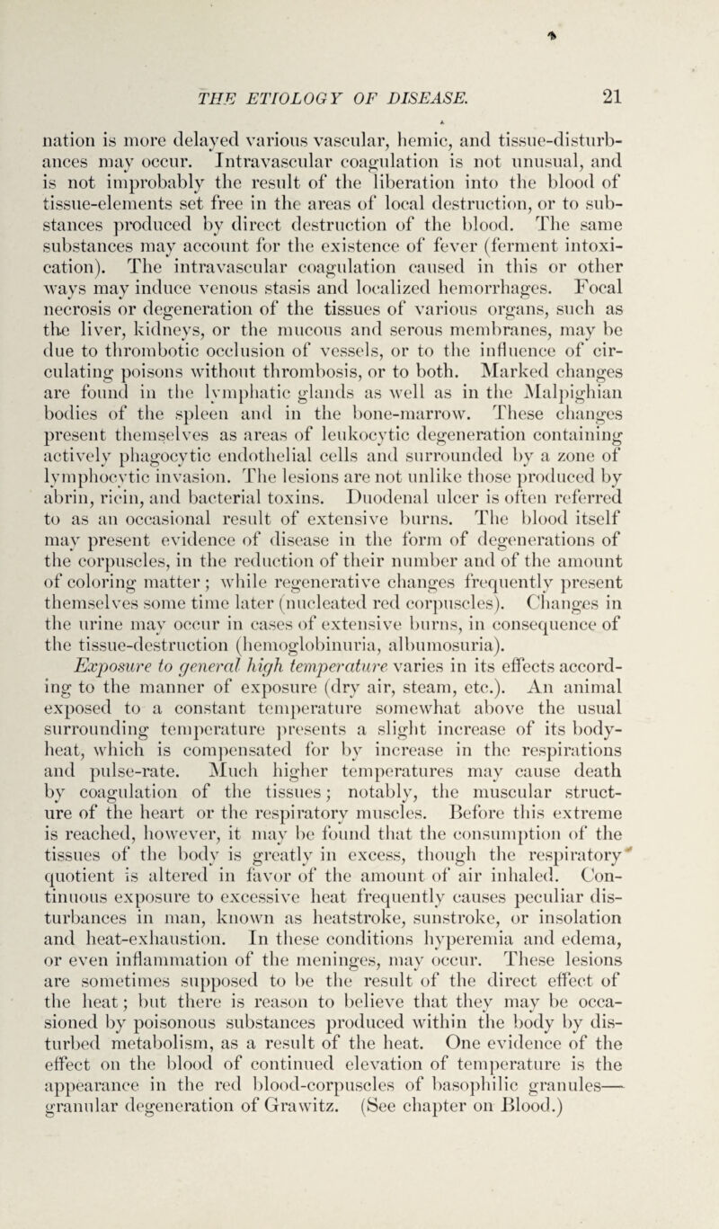 nation is more delayed various vascular, hemic, and tissue-disturb¬ ances may occur. Intravascular coagulation is not unusual, and is not improbably the result of the liberation into the blood of tissue-elements set free in the areas of local destruction, or to sub¬ stances produced by direct destruction of the blood. The same substances may account for the existence of fever (ferment intoxi¬ cation). The intravascular coagulation caused in this or other ways may induce venous stasis and localized hemorrhages. Focal necrosis or degeneration of the tissues of various organs, such as the liver, kidneys, or the mucous and serous membranes, may be due to thrombotic occlusion of vessels, or to the influence of cir¬ culating poisons without thrombosis, or to both. Marked changes are found in the lymphatic glands as well as in the Malpighian bodies of the spleen and in the bone-marrow. These changes present themselves as areas of leukocytic degeneration containing actively phagocytic endothelial cells and surrounded by a zone of lymphocytic invasion. The lesions are not unlike those produced by abrin, ricin, and bacterial toxins. Duodenal ulcer is often referred to as an occasional result of extensive burns. The blood itself may present evidence of disease in the form of degenerations of the corpuscles, in the reduction of their number and of the amount of coloring matter ; while regenerative changes frequently present themselves some time later (nucleated red corpuscles). Changes in the urine may occur in cases of extensive burns, in consequence of the tissue-destruction (hemoglobinuria, albumosuria). Exposure to general high temperature varies in its effects accord¬ ing to the manner of exposure (dry air, steam, etc.). An animal exposed to a constant temperature somewhat above the usual surrounding temperature presents a slight increase of its body- heat, which is compensated for by increase in the respirations and pulse-rate. Much higher temperatures may cause death by coagulation of the tissues; notably, the muscular struct¬ ure of the heart or the respiratory muscles. Before this extreme is reached, however, it may be found that the consumption of the tissues of the body is greatly in excess, though the respiratory quotient is altered in favor of the amount of air inhaled. Con¬ tinuous exposure to excessive heat frequently causes peculiar dis¬ turbances in man, known as heatstroke, sunstroke, or insolation and heat-exliaustion. In these conditions hyperemia and edema, or even inflammation of the meninges, may occur. These lesions are sometimes supposed to be the result of the direct effect of the heat; but there is reason to believe that they may be occa¬ sioned by poisonous substances produced within the body by dis¬ turbed metabolism, as a result of the heat. One evidence of the effect on the blood of continued elevation of temperature is the appearance in the red blood-corpuscles of basophilic granules— granular degeneration of Grawitz. (See chapter on Blood.)