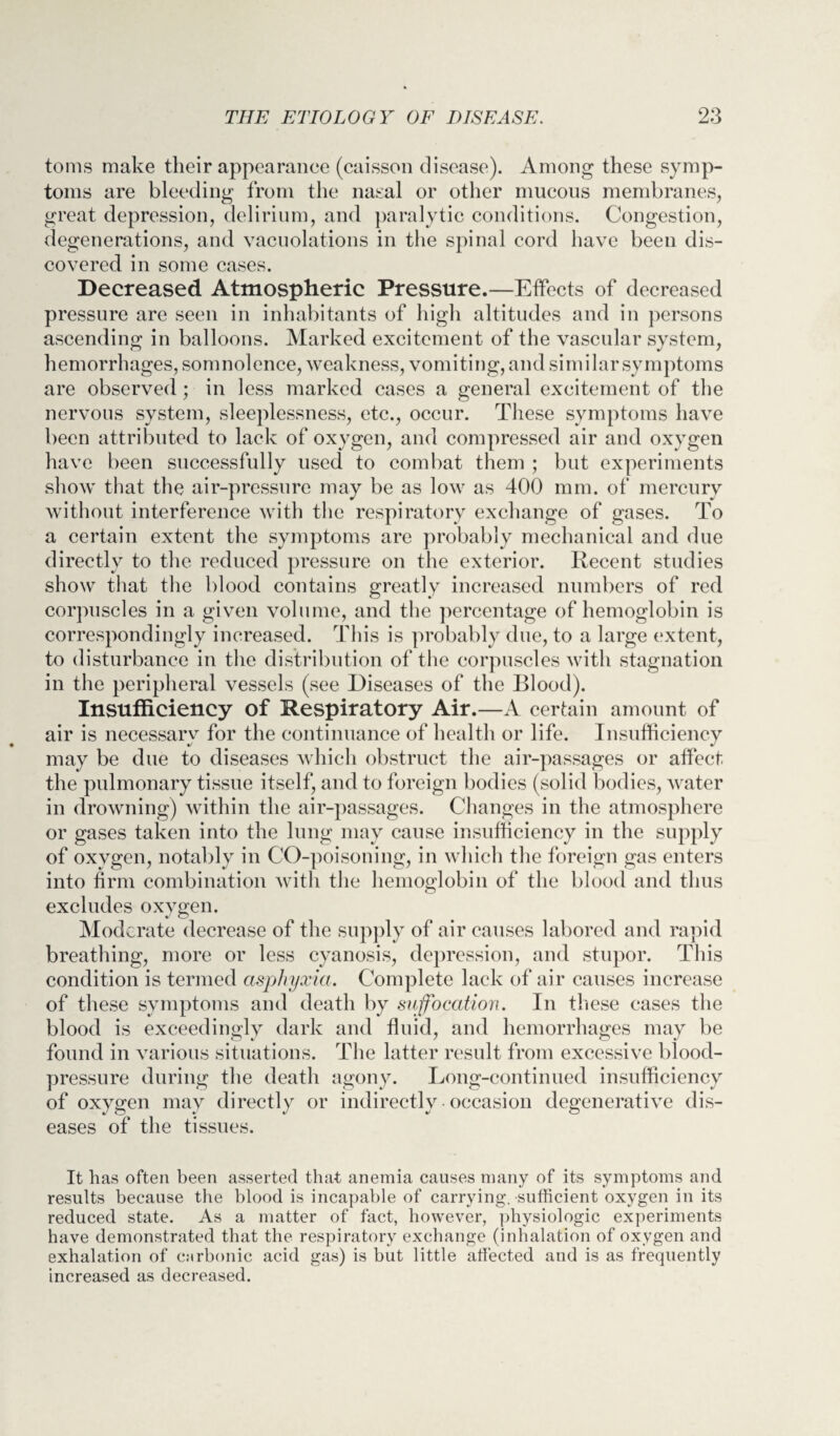 toms make their appearance (caisson disease). Among these symp¬ toms are bleeding from the nasal or other mucous membranes, great depression, delirium, and paralytic conditions. Congestion, degenerations, and vacuolations in the spinal cord have been dis¬ covered in some cases. Decreased Atmospheric Pressure.—Effects of decreased pressure are seen in inhabitants of high altitudes and in persons ascending in balloons. Marked excitement of the vascular system, hemorrhages, somnolence, weakness, vomiting, and similar symptoms are observed; in less marked cases a general excitement of the nervous system, sleeplessness, etc., occur. These symptoms have been attributed to lack of oxygen, and compressed air and oxygen have been successfully used to combat them ; but experiments show that the air-pressure may be as low as 400 mm. of mercury without interference with the respiratory exchange of gases. To a certain extent the symptoms are probably mechanical and due directly to the reduced pressure on the exterior. Recent studies show that the blood contains greatly increased numbers of red corpuscles in a given volume, and the percentage of hemoglobin is correspondingly increased. This is probably due, to a large extent, to disturbance in the distribution of the corpuscles with stagnation in the peripheral vessels (see Diseases of the Blood). Insufficiency of Respiratory Air.—A certain amount of air is necessary for the continuance of health or life. Insufficiency may be due to diseases which obstruct the air-passages or affect the pulmonary tissue itself, and to foreign bodies (solid bodies, water in drowning) within the air-passages. Changes in the atmosphere or gases taken into the lung may cause insufficiency in the supply of oxygen, notably in CO-poisoning, in which the foreign gas enters into firm combination with the hemoglobin of the blood and thus excludes oxygen. Moderate decrease of the supply of air causes labored and rapid breathing, more or less cyanosis, depression, and stupor. This condition is termed asphyxia. Complete lack of air causes increase of these symptoms and death by suffocation. In these cases the blood is exceedingly dark and fluid, and hemorrhages may be found in various situations. The latter result from excessive blood- pressure during the death agony. Long-continued insufficiency of oxygen may directly or indirectly occasion degenerative dis¬ eases of the tissues. It has often been asserted that anemia causes many of its symptoms and results because the blood is incapable of carrying, -sufficient oxygen in its reduced state. As a matter of fact, however, physiologic experiments have demonstrated that the respiratory exchange (inhalation of oxygen and exhalation of carbonic acid gas) is but little affected and is as frequently increased as decreased.