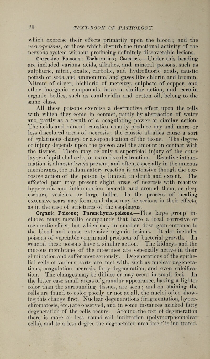 which exercise their effects primarily upon the blood ; and the nerve-poisons, or those which disturb the functional activity of the nervous system without producing definitely discoverable lesions. Corrosive Poisons; Escharotics; Caustics.—Under this heading are included various acids, alkalies, and mineral poisons, such as sulphuric, nitric, oxalic, carbolic, and hydrofluoric acids, caustic potash or soda and ammonium, and gases like chlorin and bromin. Nitrate of silver, bichlorid of mercury, sulphate of copper, and other inorganic compounds have a similar action, and certain organic bodies, such as cantharidin and croton oil, belong to the same class. All these poisons exercise a destructive effect upon the cells with which they come in contact, partly by abstraction of water and partly as a result of a coagulating power or similar action. The acids and mineral caustics usually produce dry and more or less discolored areas of necrosis ; the caustic alkalies cause a sort of gelatinous change or a saponification of the tissue. The degree of injury depends upon the poison and the amount in contact with the tissues. There may be only a superficial injury of the outer layer of epithelial cells, or extensive destruction. Reactive inflam¬ mation is almost always present, and often, especially in the mucous membranes, the inflammatory reaction is extensive though the cor- rosive action of the poison is limited in depth and extent. The affected part may present slight areas of necrosis with reactive hyperemia and inflammation beneath and around them, or deep eschars, vesicles, or large bullae. In the process of healing extensive scars may form, and these may be serious in their effects, as in the case of strictures of the esophagus. Organic Poisons; Parenchyma-poisons.—This large group in¬ cludes many metallic compounds that have a local corrosive or escharotic effect, but which may in smaller dose gain entrance to the blood and cause extensive organic lesions. It also includes poisons of vegetable origin and products of bacterial growth. In general these poisons have a similar action. The kidneys and the mucous membrane of the intestines are especially active in their elimination and suffer most seriously. Degenerations of the epithe¬ lial cells of various sorts are met with, such as nuclear degenera¬ tions, coagulation necrosis, fatty degeneration, and even calcifica¬ tion. The changes may be diffuse or may occur in small foci. In the latter case small areas of granular appearance, having a lighter color than the surrounding tissues, are seen ; and on staining the cells are found to color poorly or not at all, the nuclei often show¬ ing this change first. Nuclear degenerations (fragmentation, hyper- chromatosis, etc.) are observed, and in some instances marked fatty degeneration of the cells occurs. Around the foci of degeneration there is more or less round-cell infiltration (polymorphonuclear cells), and to a less degree the degenerated area itself is infiltrated.