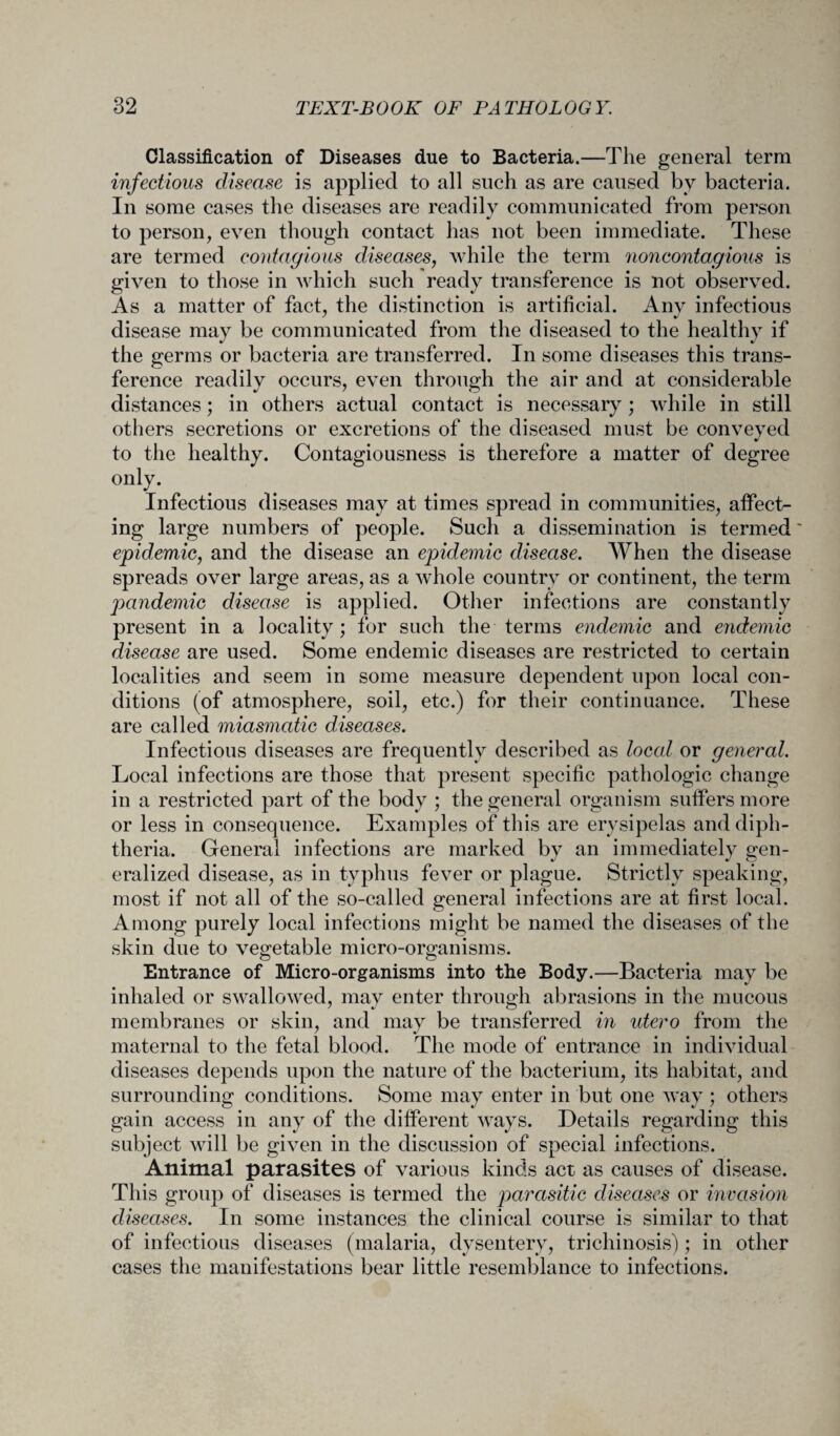 Classification of Diseases due to Bacteria.—The general term infectious disease is applied to all such as are caused by bacteria. In some cases the diseases are readily communicated from person to person, even though contact has not been immediate. These are termed contagious diseases, while the term noncontagious is given to those in which such ready transference is not observed. As a matter of fact, the distinction is artificial. Any infectious disease may be communicated from the diseased to the healthy if the germs or bacteria are transferred. In some diseases this trans¬ ference readily occurs, even through the air and at considerable distances; in others actual contact is necessary; while in still others secretions or excretions of the diseased must be conveyed to the healthy. Contagiousness is therefore a matter of degree only. Infectious diseases may at times spread in communities, affect¬ ing large numbers of people. Such a dissemination is termed epidemic, and the disease an epidemic disease. When the disease spreads over large areas, as a whole country or continent, the term pandemic disease is applied. Other infections are constantly present in a locality; for such the terms endemic and endemic disease are used. Some endemic diseases are restricted to certain localities and seem in some measure dependent upon local con¬ ditions (of atmosphere, soil, etc.) for their continuance. These are called miasmatic diseases. Infectious diseases are frequently described as local or general. Local infections are those that present specific pathologic change in a restricted part of the body ; the general organism suffers more or less in consequence. Examples of this are erysipelas and diph¬ theria. General infections are marked by an immediately gen¬ eralized disease, as in typhus fever or plague. Strictly speaking, most if not all of the so-called general infections are at first local. Among purely local infections might be named the diseases of the skin due to vegetable micro-organisms. Entrance of Micro-organisms into the Body.—Bacteria may be inhaled or swallowed, may enter through abrasions in the mucous membranes or skin, and may be transferred in utero from the maternal to the fetal blood. The mode of entrance in individual diseases depends upon the nature of the bacterium, its habitat, and surrounding conditions. Some may enter in but one way; others gain access in any of the different ways. Details regarding this subject will be given in the discussion of special infections. Animal parasites of various kinds act as causes of disease. This group of diseases is termed the parasitic diseases or invasion diseases. In some instances the clinical course is similar to that of infectious diseases (malaria, dysentery, trichinosis); in other cases the manifestations bear little resemblance to infections.