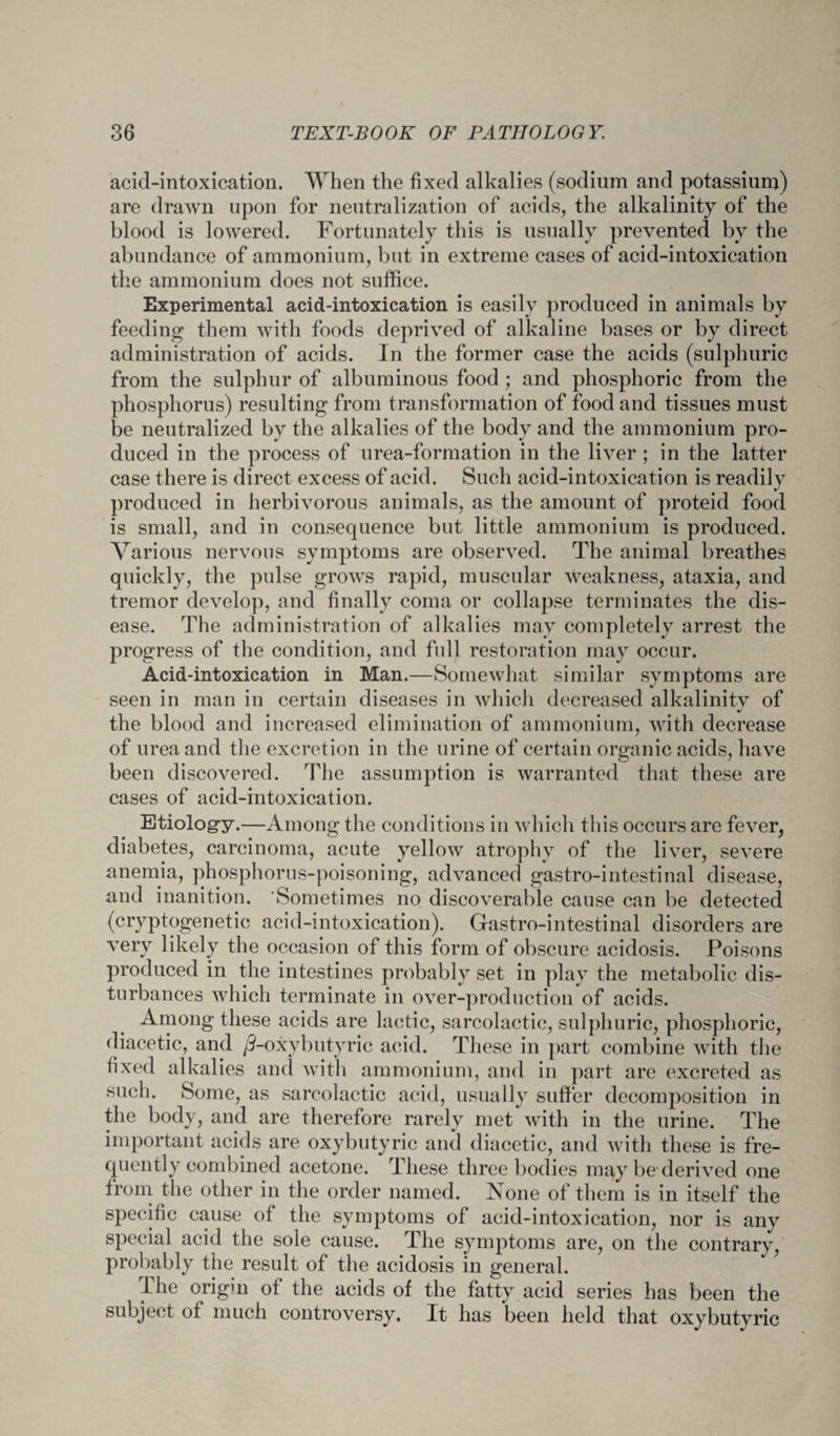 acid-intoxication. When the fixed alkalies (sodium and potassium) are drawn upon for neutralization of acids, the alkalinity of the blood is lowered. Fortunately this is usually prevented by the abundance of ammonium, but in extreme cases of acid-intoxication the ammonium does not suffice. Experimental acid-intoxication is easily produced in animals by feeding them with foods deprived of alkaline bases or by direct administration of acids. In the former case the acids (sulphuric from the sulphur of albuminous food ; and phosphoric from the phosphorus) resulting from transformation of food and tissues must be neutralized by the alkalies of the body and the ammonium pro¬ duced in the process of urea-formation in the liver ; in the latter case there is direct excess of acid. Such acid-intoxication is readily produced in herbivorous animals, as the amount of proteid food is small, and in consequence but little ammonium is produced. Various nervous symptoms are observed. The animal breathes quickly, the pulse grows rapid, muscular weakness, ataxia, and tremor develop, and finally coma or collapse terminates the dis¬ ease. The administration of alkalies may completely arrest the progress of the condition, and full restoration may occur. Acid-intoxication in Man.—Somewhat similar symptoms are seen in man in certain diseases in which decreased alkalinity of the blood and increased elimination of ammonium, with decrease of urea and the excretion in the urine of certain organic acids, have been discovered. The assumption is warranted that these are cases of acid-intoxication. Etiology.—Among the conditions in which this occurs are fever, diabetes, carcinoma, acute yellow atrophy of the liver, severe anemia, phosphorus-poisoning, advanced gastro-intestinal disease, and inanition. Sometimes no discoverable cause can be detected (cryptogenetic acid-intoxication). Gastro-intestinal disorders are very likely the occasion of this form of obscure acidosis. Poisons produced in the intestines probably set in play the metabolic dis¬ turbances which terminate in over-production of acids. Among these acids are lactic, sarcolactic, sulphuric, phosphoric, diacetic, and ^-oxybutyric acid. These in part combine with the fixed alkalies and with ammonium, and in part are excreted as such. Some, as sarcolactic acid, usually suffer decomposition in the body, and are therefore rarely met with in the urine. The important acids are oxybutyric and diacetic, and with these is fre¬ quently combined acetone. These three bodies may be derived one from the other in the order named. None of them is in itself the specific cause of the symptoms of acid-intoxication, nor is any special acid the sole cause. The symptoms are, on the contrary, probably the result of the acidosis in general. The origm of the acids of the fatty acid series has been the subject of much controversy. It has been held that oxybutyric