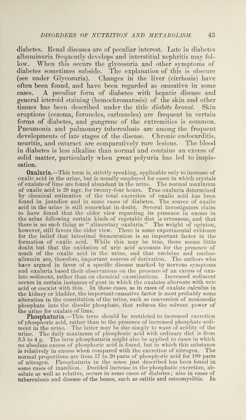 diabetes. Renal diseases are of peculiar interest. Late in diabetes albuminuria frequently develops and interstitial nephritis may fol¬ low. When this occurs the glycosuria and other symptoms of diabetes sometimes subside. The explanation of this is obscure (see under Glycosuria). Changes in the liver (cirrhosis) have often been found, and have been regarded as causative in some cases. A peculiar form of diabetes with hepatic disease and general icteroid staining (hemochromatosis) of the skin and other tissues has been described under the title diabete bronz&. Skin eruptions (eczema, furuncles, carbuncles) are frequent in certain forms of diabetes, and gangrene of the extremities is common. Pneumonia and pulmonary tuberculosis are among the frequent developments of late stages of the disease. Chronic endocarditis, neuritis, and cataract are comparatively rare lesions. The blood in diabetes is less alkaline than normal and contains an excess of solid matter, particularly when great polyuria has led to inspis- sation. Oxaluria.—This term is, strictly speaking, applicable only to increase of oxalic acid in the urine, but is usually employed for cases in which crystals of oxalate of lime are found abundant in the urine. The normal maximum of oxalic acid is 20 mgr. for twenty-four hours. True oxaluria determined by chemical estimation of the total excretion of oxalic acid has been found in jaundice and in some cases of diabetes. The source of oxalic acid in the urine is still somewhat in doubt. Several investigators claim to have found that the older view regarding its presence in excess in the urine following certain kinds of vegetable diet is erroneous, and that there is no such thing as “ alimentary oxaluria.” The weight of opinion, however, still favors the older view. There is some experimental evidence for the belief that intestinal fermentation is an important factor in the formation of oxalic acid. While this may be true, there seems little doubt but that the oxidation of uric acid accounts for the presence of much of the oxalic acid in the urine, and that nucleins and nucleo- albumin are, therefore, important sources of derivation. The authors who have argued in favor of a specific disease marked by nervous symptoms and oxaluria based their observations on the presence of an excess of oxa¬ late sediment, rather than on chemical examinations. Increased sediment occurs in certain instances of gout in which the oxalates alternate with uric acid or coexist with this. In these cases, as in cases of oxalate calculus in the kidney or bladder, the important causative factor is most probably some alteration in the constitution of the urine, such as conversion of monosodic phosphate into the disodic phosphate, that reduces the solvent power of the urine for oxalate of lime. Phosphaturia.—This term should be restricted to increased excretion of phosphoric acid, rather than to the presence of increased phosphate sedi¬ ment in the urine. The latter may be due simply to want of acidity of the urine. The daily maximum of phosphoric acid with ordinary diet is from 3.5 to 4 g. The term phosphaturia might also be applied to cases in which no absolute excess of phosphoric acid is found, but in which this substance is relatively in excess when compared with the excretion of nitrogen. The normal proportions are from 17 to 20 parts of phosphoric acid for 100 parts of nitrogen. Phosphaturia in the sense just described has been found in some cases of inanition. Decided increase in the phosphatic excretion, ab¬ solute as well as relative, occurs in some cases of diabetes; also in cases of tuberculosis and disease of the bones, such as ostitis and osteomyelitis. In