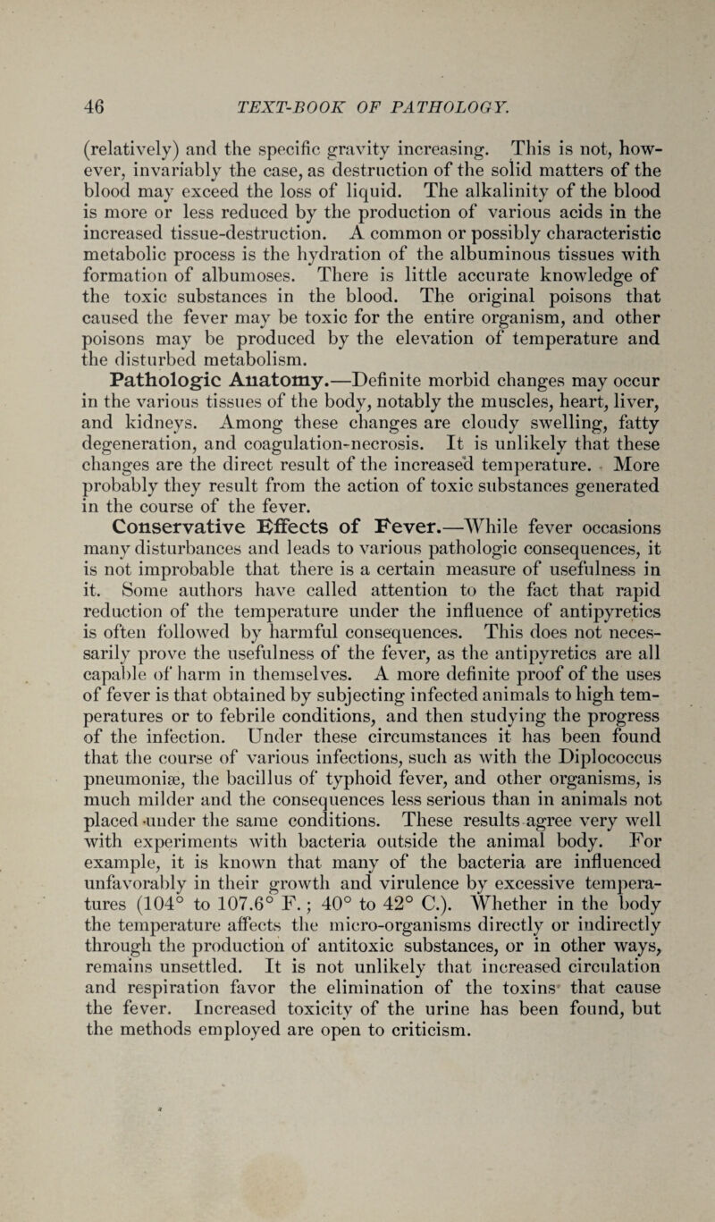 (relatively) and the specific gravity increasing. This is not, how¬ ever, invariably the case, as destruction of the solid matters of the blood may exceed the loss of liquid. The alkalinity of the blood is more or less reduced by the production of various acids in the increased tissue-destruction. A common or possibly characteristic metabolic process is the hydration of the albuminous tissues with formation of albumoses. There is little accurate knowledge of the toxic substances in the blood. The original poisons that caused the fever may be toxic for the entire organism, and other poisons may be produced by the elevation of temperature and the disturbed metabolism. Pathologic Anatomy.—Definite morbid changes may occur in the various tissues of the body, notably the muscles, heart, liver, and kidneys. Among these changes are cloudy swelling, fatty degeneration, and coagulation-necrosis. It is unlikely that these changes are the direct result of the increased temperature. More probably they result from the action of toxic substances generated in the course of the fever. Conservative Bffects of Fever.—While fever occasions many disturbances and leads to various pathologic consequences, it is not improbable that there is a certain measure of usefulness in it. Some authors have called attention to the fact that rapid reduction of the temperature under the influence of antipyretics is often followed by harmful consequences. This does not neces¬ sarily prove the usefulness of the fever, as the antipyretics are all capable of harm in themselves. A more definite proof of the uses of fever is that obtained by subjecting infected animals to high tem¬ peratures or to febrile conditions, and then studying the progress of the infection. Under these circumstances it has been found that the course of various infections, such as with the Diplococcus pneumoniae, the bacillus of typhoid fever, and other organisms, is much milder and the consequences less serious than in animals not placed-under the same conditions. These results agree very well with experiments with bacteria outside the animal body. For example, it is known that many of the bacteria are influenced unfavorably in their growth and virulence by excessive tempera¬ tures (104° to 107.6° F.; 40° to 42° C.). Whether in the body the temperature affects the micro-organisms directly or indirectly through the production of antitoxic substances, or in other ways, remains unsettled. It is not unlikely that increased circulation and respiration favor the elimination of the toxins' that cause the fever. Increased toxicity of the urine has been found, but the methods employed are open to criticism.