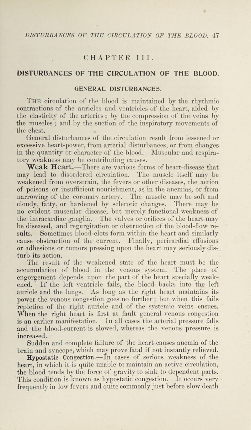 CHAPTER III. DISTURBANCES OF THE CIRCULATION OF THE BLOOD. GENERAL DISTURBANCES. The circulation of the blood is maintained by the rhythmic contractions of the auricles and ventricles of the heart, aided by the elasticity of the arteries; by the compression of the veins by the muscles; and by the suction of the inspiratory movements of the chest. General disturbances of the circulation result from lessened or excessive heart-power, from arterial disturbances, or from changes in the quantity or character of the blood. Muscular and respira¬ tory weakness may be contributing causes. Weak Heart.—There are various forms of heart-disease that may lead to disordered circulation. The muscle itself may be weakened from overstrain, the fevers or other diseases, the action of poisons or insufficient nourishment, as in the anemias, or from narrowing of the coronarv artery. The muscle may be soft and cloudy, fatty, or hardened by sclerotic changes. There may be no evident muscular disease, but merely functional weakness of the intracardiac ganglia. The valves or orifices of the heart may be diseased, and regurgitation or obstruction of the blood-flow re¬ sults. Sometimes blood-clots form within the heart and similarly cause obstruction of the current. Finally, pericardial effusions or adhesions or tumors pressing upon the heart may seriously dis¬ turb its action. The result of the weakened state of the heart must be the accumulation of blood in the venous system. The place of engorgement depends upon the part of the heart specially weak¬ ened. If the left ventricle fails, the blood backs into the left auricle and the lungs. As long as the right heart maintains its power the venous congestion goes no further; but when this fails repletion of the right auricle and of the systemic veins ensues. When the right heart is first at fault general venous congestion is an earlier manifestation. In all cases the arterial pressure falls and the blood-current is slowed, whereas the venous pressure is increased. Sudden and complete failure of the heart causes anemia of the brain and syncope, which may prove fatal if not instantly relieved. Hypostatic Congestion.—In cases of serious weakness of the heart, in which it is quite unable to maintain an active circulation, the blood tends by the force of gravity to sink to dependent parts. This condition is known as hypostatic congestion. It occurs very frequently in low fevers and quite commonly just before slow death