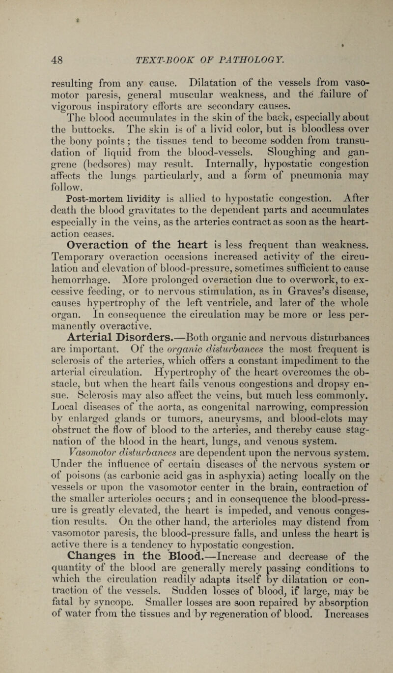 resulting from any cause. Dilatation of the vessels from vaso¬ motor paresis, general muscular weakness, and the failure of vigorous inspiratory efforts are secondary causes. The blood accumulates in the skin of the back, especially about the buttocks. The skin is of a livid color, but is bloodless over the bony points; the tissues tend to become sodden from transu¬ dation of liquid from the blood-vessels. Sloughing and gan¬ grene (bedsores) may result. Internally, hypostatic congestion affects the lungs particularly, and a form of pneumonia may follow. Post-mortem lividity is allied to hypostatic congestion. After death the blood gravitates to the dependent parts and accumulates especially in the veins, as the arteries contract as soon as the heart- action ceases. Overaction of the heart is less frequent than weakness. Temporary overaction occasions increased activity of the circu¬ lation and elevation of blood-pressure, sometimes sufficient to cause hemorrhage. More prolonged overaction due to overwork, to ex¬ cessive feeding, or to nervous stimulation, as in Graves’s disease, causes hypertrophy of the left ventricle, and later of the whole organ. In consequence the circulation may be more or less per¬ manently overactive. Arterial Disorders.—Both organic and nervous disturbances are important. Of the organic disturbances the most frequent is sclerosis of the arteries, which offers a constant impediment to the arterial circulation. Hypertrophy of the heart overcomes the ob¬ stacle, but when the heart fails venous congestions and dropsy en¬ sue. Sclerosis may also affect the veins, but much less commonly. Local diseases of the aorta, as congenital narrowing, compression by enlarged glands or tumors, aneurysms, and blood-clots may obstruct the flow of blood to the arteries, and thereby cause stag¬ nation of the blood in the heart, lungs, and venous system. Vasomotor disturbances are dependent upon the nervous system. Under the influence of certain diseases of the nervous system or of poisons (as carbonic acid gas in asphyxia) acting locally on the vessels or upon the vasomotor center in the brain, contraction of the smaller arterioles occurs; and in consequence the blood-press¬ ure is greatly elevated, the heart is impeded, and venous conges¬ tion results. On the other hand, the arterioles may distend from vasomotor paresis, the blood-pressure falls, and unless the heart is active there is a tendency to hypostatic congestion. Changes in the Blood.—Increase and decrease of the quantity of the blood are generally merely passing conditions to which the circulation readily adapts itself by dilatation or con¬ traction of the vessels. Sudden losses of blood, if large, may be fatal by syncope. Smaller losses are soon repaired by absorption of water from the tissues and by regeneration of blood. Increases