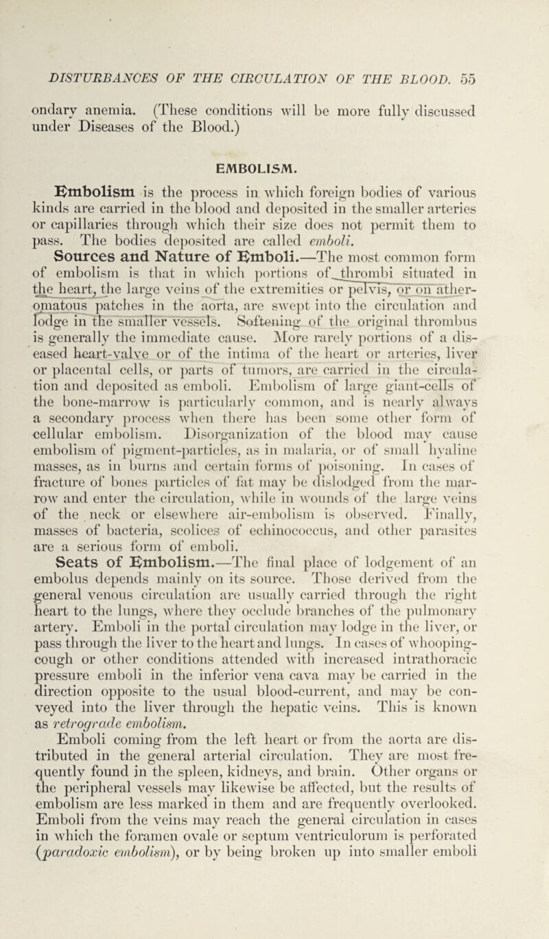 ondarv anemia. (These conditions will be more fully discussed under Diseases of the Blood.) EMBOLISM. Embolism is the process in which foreign bodies of various kinds are carried in the blood and deposited in the smaller arteries or capillaries through which their size does not permit them to pass. The bodies deposited are called emboli. Sources and Nature of Emboli.—The most common form of embolism is that in which portions of thrombi situated in the heart, the large veins of the extremities or pelvis, or on ather¬ omatous patches in the aorta, are swept into the circulation and lodge in the smaller vessels. Softening of the original thrombus is generally the immediate cause. More rarely portions of a dis¬ eased heart-valve or of the intima of the heart or arteries, liver or placental cells, or parts of tumors, are carried in the circula¬ tion and deposited as emboli. Embolism of large giant-cells of the bone-marrow is particularly common, and is nearly always a secondary process when there has been some other form of cellular embolism. Disorganization of the blood may cause embolism of pigment-particles, as in malaria, or of small hyaline masses, as in burns and certain forms of poisoning. In cases of fracture of bones particles of fat may be dislodged from the mar¬ row and enter the circulation, while in wounds of the large veins of the neck or elsewhere air-embolism is observed. Finally, masses of bacteria, scolices of echinococcus, and other parasites are a serious form of emboli. Seats of Embolism.—The final place of lodgement of an embolus depends mainly on its source. Those derived from the general venous circulation are usually carried through the right heart to the lungs, where they occlude branches of the pulmonary artery. Emboli in the portal circulation may lodge in the liver, or pass through the liver to the heart and lungs. In cases of whooping- cough or other conditions attended with increased intrathoracic pressure emboli in the inferior vena cava may be carried in the direction opposite to the usual blood-current, and may be con¬ veyed into the liver through the hepatic veins. This is known as retrograde embolism. Emboli coming from the left heart or from the aorta are dis¬ tributed in the general arterial circulation. They are most fre¬ quently found in the spleen, kidneys, and brain. Other organs or the peripheral vessels may likewise be affected, but the results of embolism are less marked in them and are frequently overlooked. Emboli from the veins may reach the general circulation in eases in which the foramen ovale or septum ventriculorum is perforated {'paradoxic embolism), or by being broken up into smaller emboli